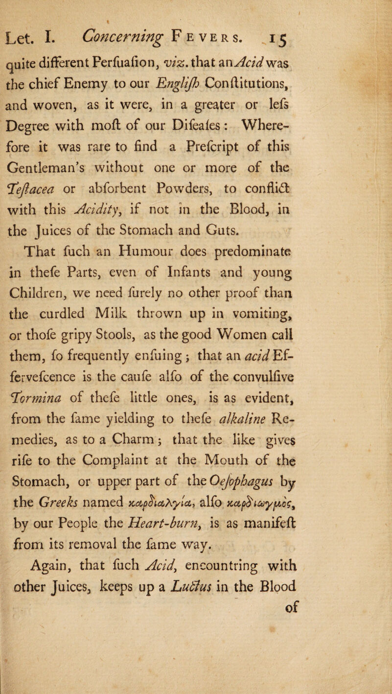 quite different Perfuafion, viz. that an Acid was the chief Enemy to our Englijh Conftitutions, and woven, as it were, in a greater or lefs Degree with moft of our Difeales : Where¬ fore it was rare to find a Prefcript of this Gentleman's without one or more of the T’ejlacea or abforbent Powders, to confli<ft with this Acidity if not in the Blood, in the Juices of the Stomach and Guts. That fuch an Humour does predominate in thefe Parts, even of Infants and young Children, we need furely no other proof than the curdled Milk thrown up in vomiting, or thofe gripy Stools, as the good Women call them, fo frequently enfuing ; that an acid Ef- fervefcence is the caufe alfo of the convulfive Tdormina of thefe little ones, is as evident, from the fame yielding to thefe alkaline Re¬ medies, as to a Charm; that the like gives rile to the Complaint at the Mouth of the Stomach, or upper part of the Qejophagus by the Greeks named ylcc, alfo x,ct,p<$'i&yptcg% by our People the Heart-burn, is as manifeft from its removal the fame way. Again, that fuch Acid> encountring with other Juices, keeps up a Lutlus in the Blood of