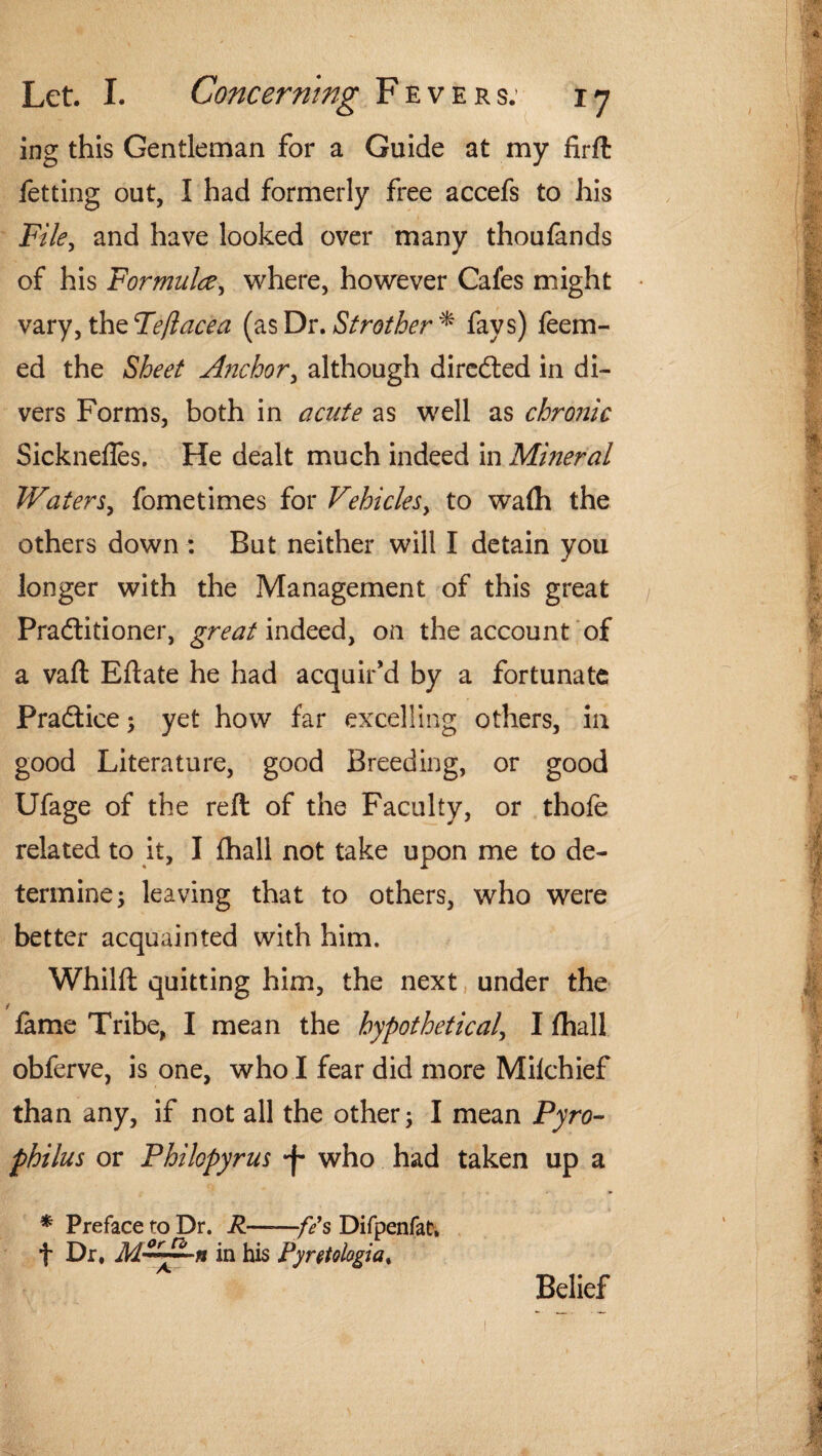 ing this Gentleman for a Guide at my firft fetting out, I had formerly free accefs to his File, and have looked over many thoufands of his Formula, where, however Cafes might vary, the Feft ace a (as Dr .Strother* fays) feem- ed the Sheet Anchor, although directed in di¬ vers Forms, both in acute as well as chroiiic Sicknefles. He dealt much indeed in Mineral Waters, fometimes for Vehicles, to wafh the others down : But neither will I detain you longer with the Management of this great Practitioner, great indeed, on the account of a vaft Eftate he had acquir’d by a fortunate Practice; yet how far excelling others, in good Literature, good Breeding, or good Ufage of the reft of the Faculty, or thofe related to it, I fhall not take upon me to de¬ termine ; leaving that to others, who were better acquainted with him. Whilft quitting him, the next under the i fame Tribe, I mean the hypothetical, I fhall obferve, is one, who I fear did more Milchief than any, if not all the other; I mean Pyro- philus or Philopyrus -f* who had taken up a * Preface to Dr. R-fes Difpenfat. f Dr. M^~n in his Ryretologia% Belief
