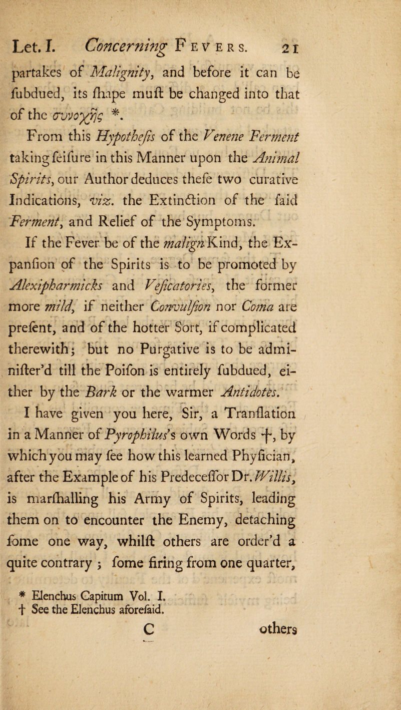 partakes of Malignity, and before it can be fubdued, its fhape muff be changed into that of the cwogyjg *. From this Hypothecs of the Venene Ferment taking feifure in this Manner upon the Animal Spirits > our Author deduces thefe two curative Indications, viz. the Extinction of the faid Ferment, and Relief of the Symptoms. If the Fever be of the malign Kind, the Ex- panfion of the Spirits is to be promoted by Alexipkarmicks and Vejicatories, the former more mild\ if neither Convuljion nor Coma are prelent, and of the hotter Sort, if complicated therewith; but no Purgative is to be admi- nilter’d till the Poifon is entirely fubdued, ei¬ ther by the Bark or the warmer Antidotes. I have given you here. Sir, a Tranflation in a Manner of Pyrophihds own Words •f, by which you may fee how this learned Phylician, after the Example of his Predeceffor Dr. Willis, is marlhalling his Army of Spirits, leading them on to encounter the Enemy, detaching feme one way, whilft others are order’d a quite contrary ; fome firing from one quarter, * Elenchus Gapitum Vol. I, t See the Elenchus aforelaid. c others