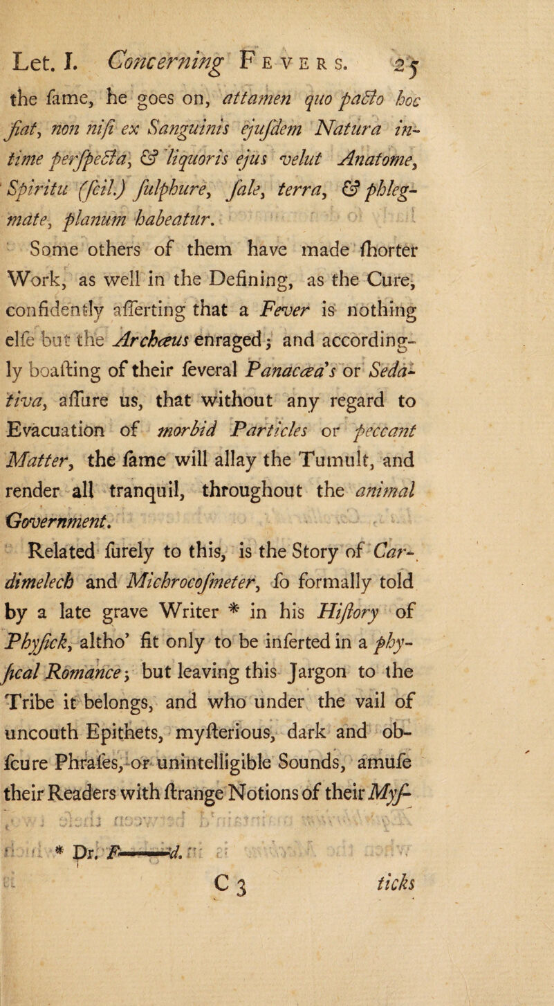 the fame, he goes on, attamen quo paBo hoc fiat, non niji ex Sanguinis ejufdem Natura in¬ time perfpeBa, & liquoris ejus velut Anatome, Spiritu (fcil.) fulphure, Jdle, & pb/eg- mate, planum habeatur. Some others of them have made fhorter Work, as well in the Defining, as the Cure, confidently afierting that a Fever is nothing * elfe but the Archceus enraged $ and according¬ ly boatling of their feveral Panaceas or Seda- tiva, allure us, that without any regard to Evacuation of morbid Particles or peccant Matter, the fame will allay the Tumult, and render all tranquil, throughout the animal Government. Related furely to this, is the Story of Car- dimelecb and Michrocofmeter, fo formally told by a late grave Writer * in his Hijlory of Phyfick, altho’ fit only to be inferted in a phy- fical Romancebut leaving this Jargon to the Tribe it belongs, and who under the vail of uncouth Epithets, myfterious, dark and ob- fcure Phrafes, or unintelligible Sounds, amufe their Readers with flrange Notions of their Myf ,, , . C\ jfi f f f * ».yf ' f ! ■ r* j ^ r • * Dr. /• ..V/. C3 ticks