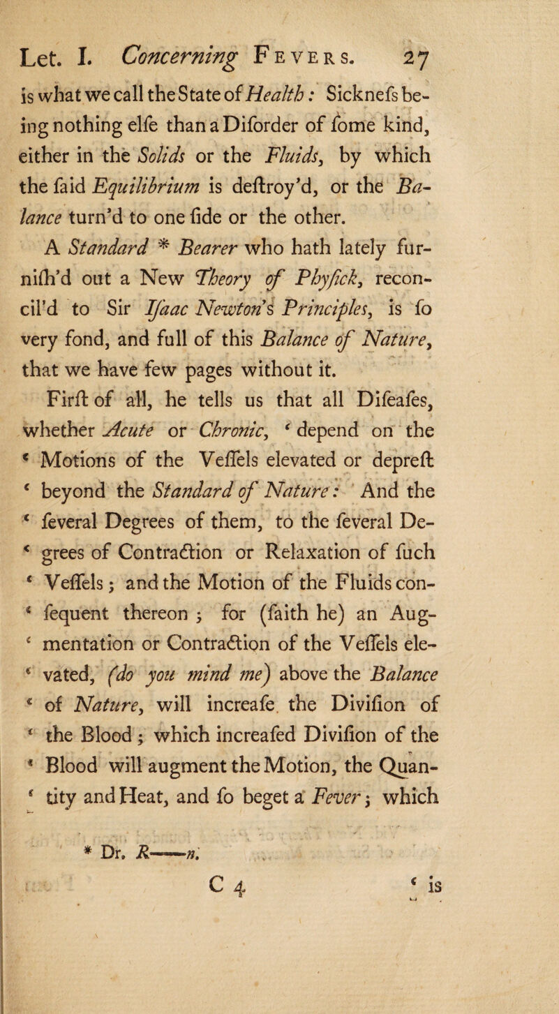 is what we call the State of Health: Sicknefs be¬ ing nothing elfe than a Diforder of fome kind, either in the Solids or the Fluids, by which the faid Equilibrium is deftroy’d, or the Ba¬ lance turn’d to one fide or the other. A Standard * Bearer who hath lately fur- nifh’d out a New Fheory of Phyfick, recon¬ cil’d to Sir Ifaac Newton s Principles, is fo very fond, and full of this Balance of Nature, that we have few pages without it. Firft of all, he tells us that all Difeafes, whether Acute or Chronic, ‘ depend on the * Motions of the Veflels elevated or depreft c beyond the Standard of Nature: And the c feveral Degrees of them, to the feveral De- < grees of Contraction or Relaxation of fuch c Veflels; and the Motion of the Fluids con- * fequent thereon 5 for (faith he) an Aug- c mentation or Contraction of the Veflels ele- * vated, (do you mind me) above the Balance c of Nature, will increafe the Divifion of ‘ the Blood ; which increafed Divifion of the * Blood will augment the Motion, the Quan- * tity and Heat, and fo beget a Fever 3 which * Dr, R-=~-n. C 4 € is