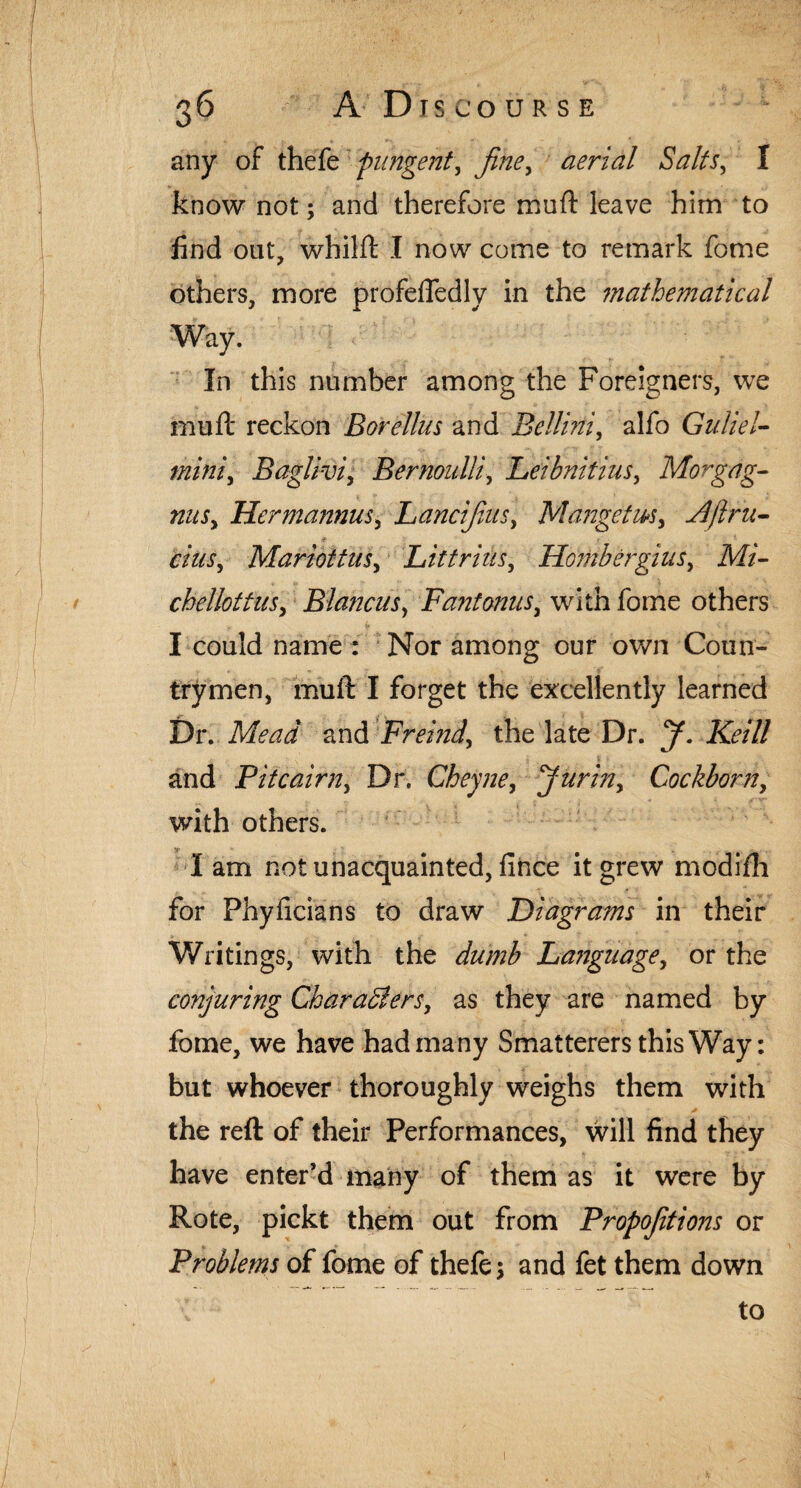 any of thefe pungent, fine, aerial Salts, I know not; and therefore muft leave him to find out, whilft I now come to remark fome others, more profeffedly in the mathematical Way. In this number among the Foreigners, we mu ft reckon Borellus and Bellini, alfo Guliel- miniy Baglivi, Bernoulli, Leibnitius, Morgag- nitSy Hermann's, Lancifius, Mangetm, A ft ni¬ dus y MariottuSy Lit triiis, Fdombergius, Mi- chellottiiSy Blancus, Fant onus, with fome others I could name : Nor among our own Coun¬ trymen, muft I forget the excellently learned Dr. Mead and Freind, the late Dr. J. Keill and Pitcairn, Dr. Cheyne, Jurin, Cockborn, with others. I am not unacquainted, fince it grew modifh for Phyficians to draw Diagrams in their Writings, with the dumb Language, or the conjuring Charadiers, as they are named by fome, we have had many Smatterers this Way: but whoever thoroughly weighs them with the reft of their Performances, will find they have enter’d many of them as it were by Rote, pickt them out from Propositions or Problems of fome of thefe; and fet them down to