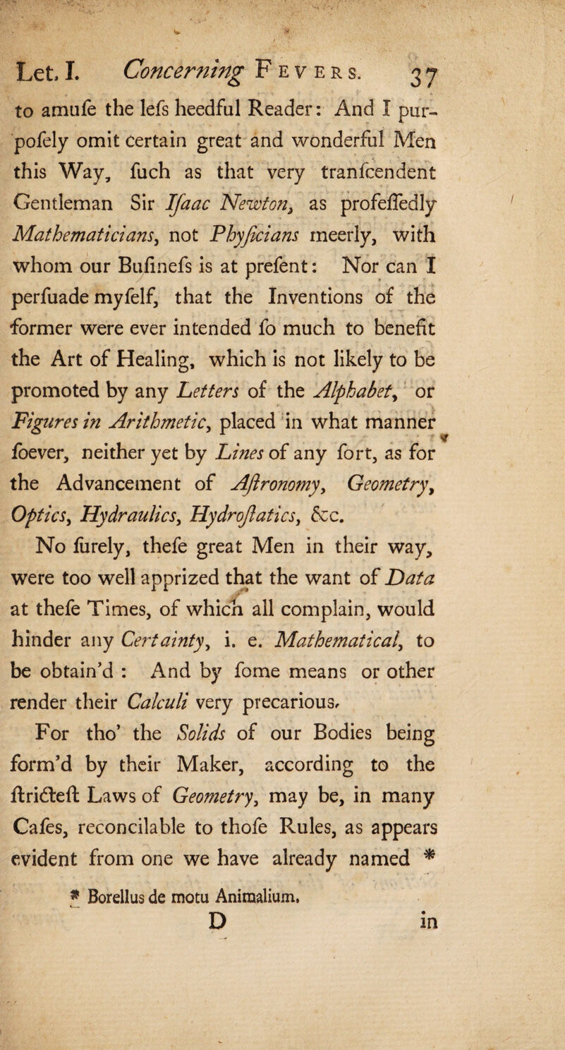 ''i Let, I. Concerning Fevers. 37 to amufe the lefs heedful Reader: And I pur- pofely omit certain great and wonderful Men this Way, fuch as that very tranfcendent Gentleman Sir IJaac Newton3 as profefledly Mathematicians, not Phyficians rneerly, with whom our Bufinefs is at prefent: Nor can I perfuade myfelf, that the Inventions of the former were ever intended fo much to benefit the Art of Healing, which is not likely to be promoted by any Letters of the Alphabet, or Figures in Arithmetic, placed in what manner foever, neither yet by Lines of any fort, as for the Advancement of Aftronomyy Geometry, Optics, Hydraulics, Hydrojlatics, &c. No fiirely, thefe great Men in their way, were too well apprized that the want of Data at thefe Times, of which all complain, would hinder any Certainty, i. e. Mathematical, to be obtain'd : And by fome means or other render their Calculi very precarious. For tho’ the Solids of our Bodies being form’d by their Maker, according to the ftridleft Laws of Geometry, may be, in many Cafes, reconcilable to thofe Rules, as appears evident from one we have already named * * Borellus de motu Animalium, *—.