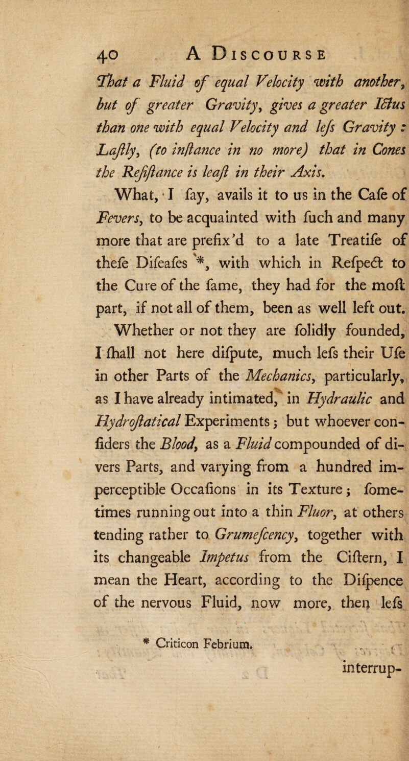 5that a Fluid of equal Velocity with another, but of greater Gravity, ^ greater ISlus than one with equal Velocity and lefs Gravity t Lafly, (to in/lance in no more) that in Conn the Ref fiance is leaf in their Axis. What, • I fay, avails it to us in the Cafe of Feversy to be acquainted with fuch and many more that are prefix'd to a late Treatife of thefe Difeafes with which in Refpedl to the Cure of the fame, they had for the moll part, if not all of them, been as well left out. Whether or not they are folidly founded, I fhall not here difpute, much lefs their Ufe in other Parts of the Mechanics, particularly, as I have already intimated, in Hydraulic and Hydrofatical Experiments; but whoever con- fiders the Bloody as a Fluid compounded of di¬ vers Parts, and varying from a hundred im¬ perceptible Occafions in its Texture; fome- times running out into a thin Fluor, at others tending rather to Grumefcencyy together with its changeable Impetus from the Cittern, I mean the Heart, according to the Difpence of the nervous Fluid, now more, then lefs * Criticon Febrium. „ - f interrup-