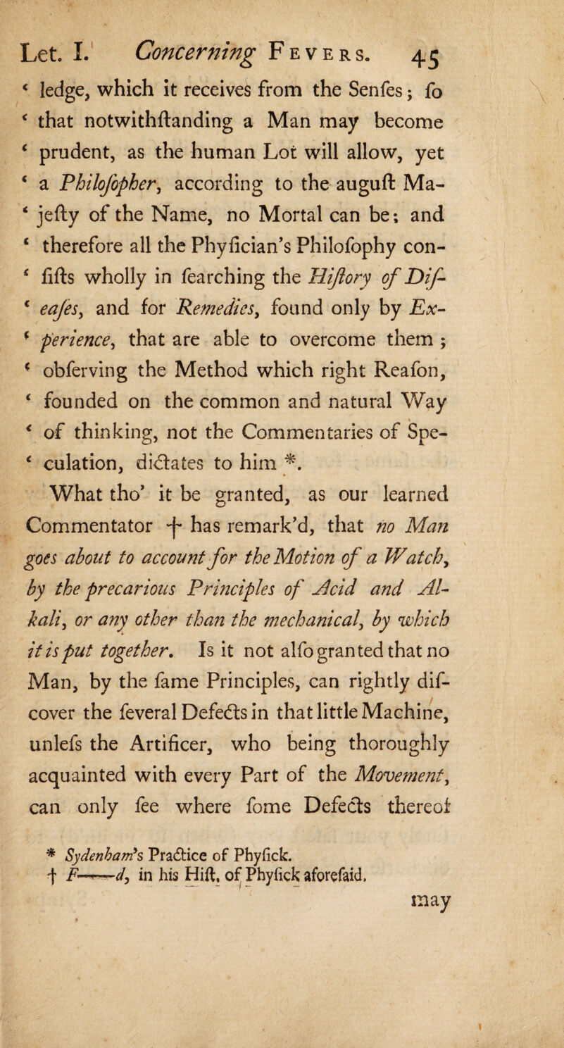 < ledge, which it receives from the Senfes; fo c that notwithftanding a Man may become c prudent, as the human Lot will allow, yet ‘ a Philofopher, according to the auguft Ma- ‘ jefty of the Name, no Mortal can be; and c therefore all the Phyfician’s Philofophy con- ‘ fifts wholly in fearching the Hijlory of Dif- c eafes, and for Remedies, found only by Ex- f perience, that are able to overcome them ; ? obferving the Method which right Reafon, ‘ founded on the common and natural Way < of thinking, not the Commentaries of Spe- ‘ culation, dictates to him What tho’ it be granted, as our learned Commentator 'f has remark'd, that no Man goes about to account for the Motion of a Wat chy by the precarious Principles of Acid and Al¬ kali, or any other than the mechanical, by which it is put together. Is it not alfo granted that no Man, by the fame Principles, can rightly dis¬ cover the feveral Defeats in that little Machine, unlefs the Artificer, who being thoroughly acquainted with every Part of the Movement, can only fee where fome Defects thereof * Sydenham's Pra&ice of Phyfick. f F-^—d, in his Hift, of Phyfick aforefaid. may