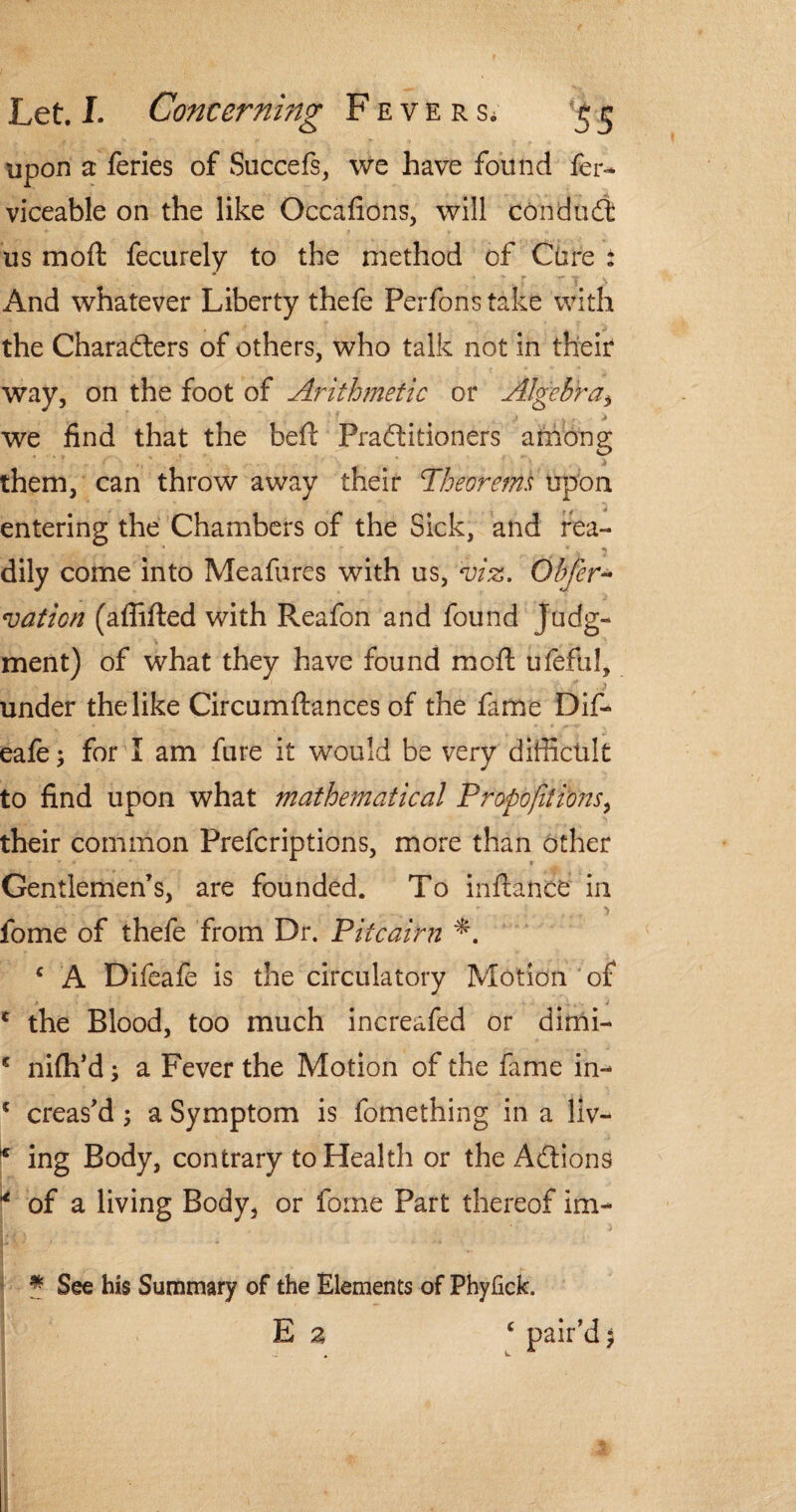 upon a feries of Succefs, we have found fer- viceable on the like Occafions, will conduct us mod fecurely to the method of Cure : And whatever Liberty thefe Perfonstake with the Characters of others, who talk not in their way, on the foot of Arithmetic or Algebra, we find that the bed Practitioners among them, can throw away their Theorems upon entering the Chambers of the Sick, and tea- * . ^ dily come into Meafures with us, viz. Obfer- vation (affifted with Reafon and found Judg¬ ment) of what they have found mod ufefiil, under the like Circumdances of the fame Dif- eafe; for I am fare it would be very difficult to find upon what mathematical Proportions^ their common Prefcriptions, more than other Gentlemen’s, are founded. To indance in . • ... 'i iome of thefe from Dr. Pitcairn c A Difeafe is the circulatory Motion of * the Blood, too much increafed or dimi- * nifh’d; a Fever the Motion of the fame in- * creas’d; a Symptom is fomething in a liv- * ing Body, contrary to Health or the Actions * of a living Body, or fome Part thereof im- * See his Summary of the Elements of Phyfick. E a c pair’d $