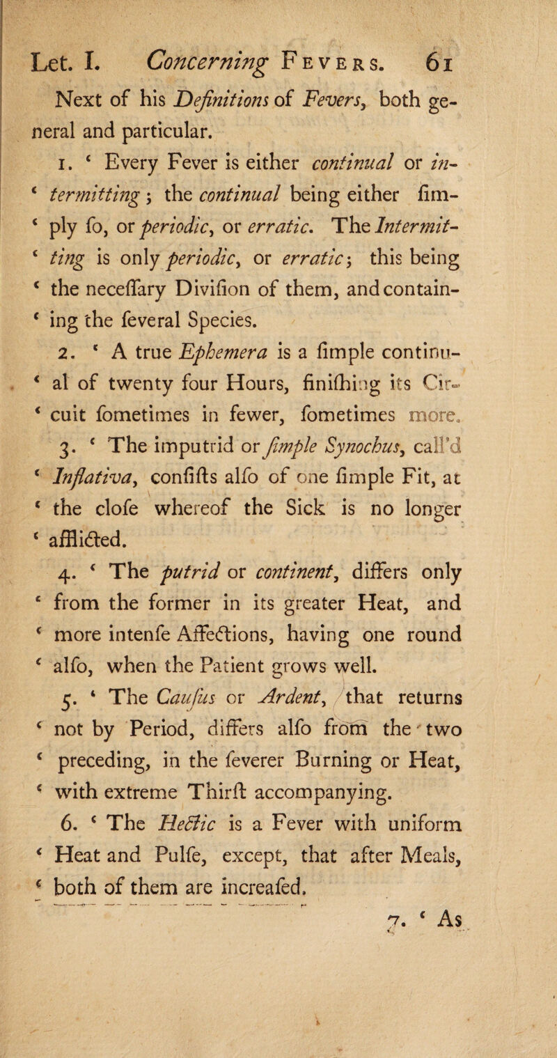 Next of his Definitions of Fevers, both ge¬ neral and particular. 1. £ Every Fever is either continual or in- ‘ termiiting ; the continual being either fim- c ply fo, or periodic, ox erratic- The Intermit- £ ting is only periodic y or erratic \ this being c the neceffary Divifion of them, andcontain- * ing the feveral Species. 2. 'A true Ephemera is a fimple continu- € al of twenty four Hours, finifhing its Cir~ * cuit fometimes in fewer, fometimes more, 3. c The imputrid or fimple Synochus, call’d c Inflativa, confifts alfo of one fimple Fit, at c the clofe whereof the Sick is no longer c affiidled. 4. ‘ The putrid or continent, differs only e from the former in its greater Heat, and ‘ more intenfe Affections, having one round c alfo, when the Patient grows well. 5. ‘ The Caufus or Ardent, /that returns £ not by Period, differs alfo from the' two * preceding, in the feverer Burning or Heat, c with extreme Third: accompanying. 6. c The He&ic is a Fever with uniform * Heat and Pulfe, except, that after Meals, f both of them are increafed. 7. c As «.s