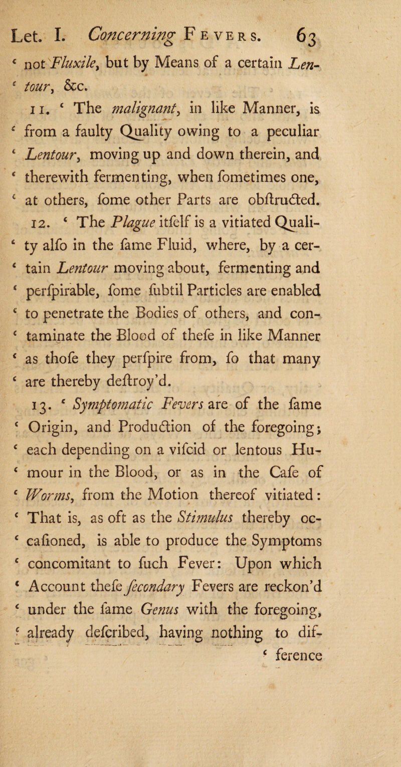 4 not Fhtxile, but by Means of a certain Len- f tour, &c. 11. c The malignant, in like Manner, is from a faulty Quality owing to a peculiar c Lentoury moving up and down therein, and * therewith fermenting, when fometimes one, c at others, fome other Parts are obftruCted. 12. ‘ The Plague itfelf is a vitiated Quali- t ty alfo in the fame Fluid, where, by a cer- * tain Lentour moving about, fermenting and c perfpirable, fome fubtil Particles are enabled * to penetrate the Bodies of others, and con- c taminate the Blood of thefe in like Manner * as thofe they perfpire from, fo that many c are thereby deftroy’d. 13. * Symptomatic Fevers are of the fame c Origin, and Production of the foregoing; c each depending on a vifcid or lentous Hu- c mour in the Blood, or as in the Cafe of c Worms, from the Motion thereof vitiated: c That is, as oft as the Stimulus thereby oc- ‘ caiioned, is able to produce the Symptoms c concomitant to fuch Fever: Upon which 1 Account thefe fecondary Fevers are reckon’d * under the fame Genus with the foregoing, > already defcribed, having nothing to dif- c ference