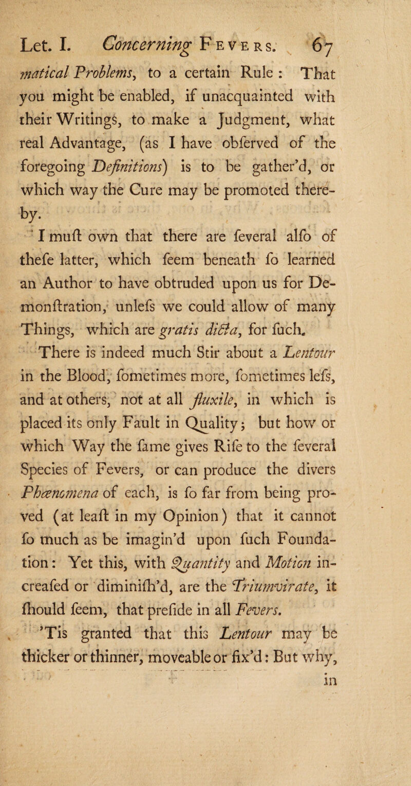 matical Problems, to a certain Rule : That you might be enabled, if unacquainted with their Writings, to make a Judgment, what real Advantage, (as I have obferved of the foregoing Definitions) is to be gather’d, or which way the Cure may be promoted there- by. ‘ I mu ft own that there are feverai alfo of thefe latter, which feem beneath fo learned an Author to have obtruded upon us for De- monftration, unlefs we could allow of many Things, which are gratis ditfa, for fuch. There is indeed much Stir about a Lentonr in the Blood, fometimes more, fometimes lefs, and at others, not at all fluxile, in which is placed its only Fault in Quality 5 but how or which Way the fame gives Rife to the feverai Species of Fevers, or can produce the divers Fhcemmena of each, is fo far from being pro¬ ved (at leaft in my Opinion) that it cannot fo much as be imagin’d upon fuch Founda¬ tion: Yet this, with Quantity and Motion in- creafed or diminifti’d, are the Frinmvirate, it fhould feem, that prefide in all Fevers. ’Tis granted that this Lentonr may be thicker or thinner, moveable or fix’d: Bat why.