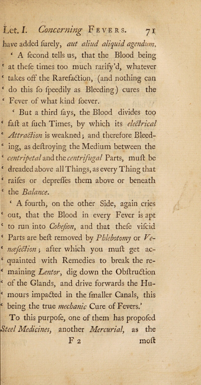 > have added furely, aut aliud aliquid agendum. * A fecond tells us, that the Blood being 5 at thefe times too much ratify’d, whatever ‘ takes oft the Rarefaction, (and nothing can c do this fo fpeedily as Bleeding) cures the ‘ Fever of what kind foever. c But a third fays, the Blood divides too c faft at fuch Times, by which its electrical c Attraction is weakned \ and therefore Bleed- e ing, as deftroying the Medium between the c centripetal and the centrifugal Parts, muff be c dreaded above all Things, as every Thing that F c raifes or depreffes them above or beneath c the Balance. ‘ A fourth, on the other Side, again cries c out, that the Blood in every Fever is apt s to run into Cohejion, and that thefe vifeid c Parts are beft removed by Phlebotomy or Ve- * ncefeCtion 3 after which you muft get ac- c quainted with Remedies to break the re- IC maining Lentor, dig down the ObflruClion of the Glands, and drive forwards the Hu- c mours impacted in the fmaller Canals, this l€ being the true mechanic Cure of Fevers/ To this purpofe, one of them has propofed »Steel Medicines, another Mercurial, as the F 2 moft