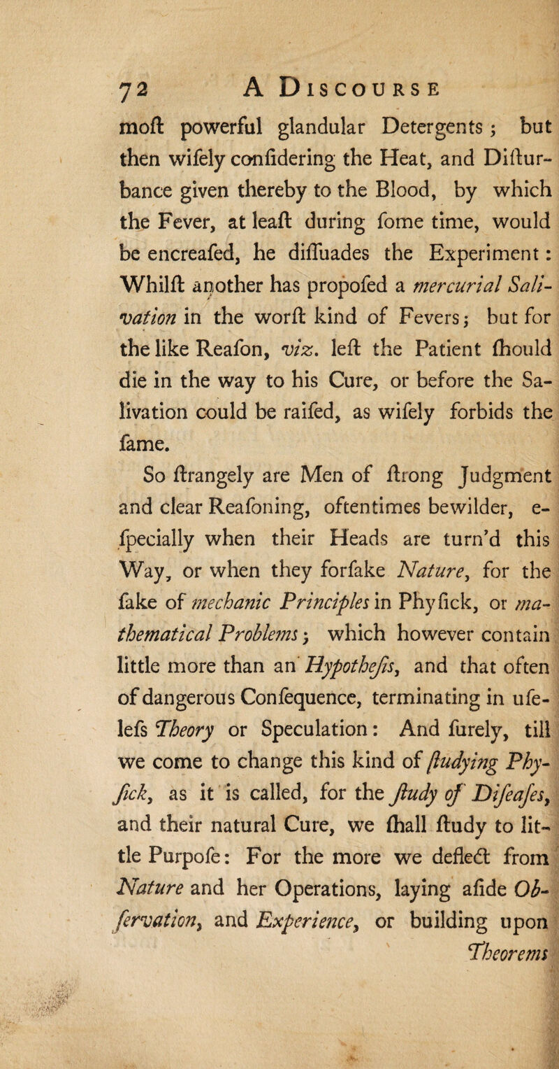 moft powerful glandular Detergents; but then wifely confidering the Heat, and Diftur- bance given thereby to the Blood, by which the Fever, at leaf! during fome time, would be encreafed, he difliiades the Experiment: Whilft another has propofed a mercurial Sali¬ vation in the worft kind of Fevers; but for the like Reafon, viz. left the Patient fhould die in the way to his Cure, or before the Sa¬ livation could be raifed, as wifely forbids the fame. So ftrangely are Men of ftrong Judgment and clear Reafoning, oftentimes bewilder, e- fpecially when their Heads are turn'd this Way, or when they forfake Nature, for the fake of mechanic Principles in Phyfick, or ma¬ thematical Problems*, which however contain little more than an Hypothecs, and that often of dangerous Confequence, terminating in ufe- lefs Theory or Speculation: And furely, till we come to change this kind of jludying Phy¬ fick, as it is called, for the fiudy of Difeafes, and their natural Cure, we (hall ftudy to lit¬ tle Purpofe: For the more we defied: from Nature and her Operations, laying afide Ob- fervation, and Experience, or building upon Theorems