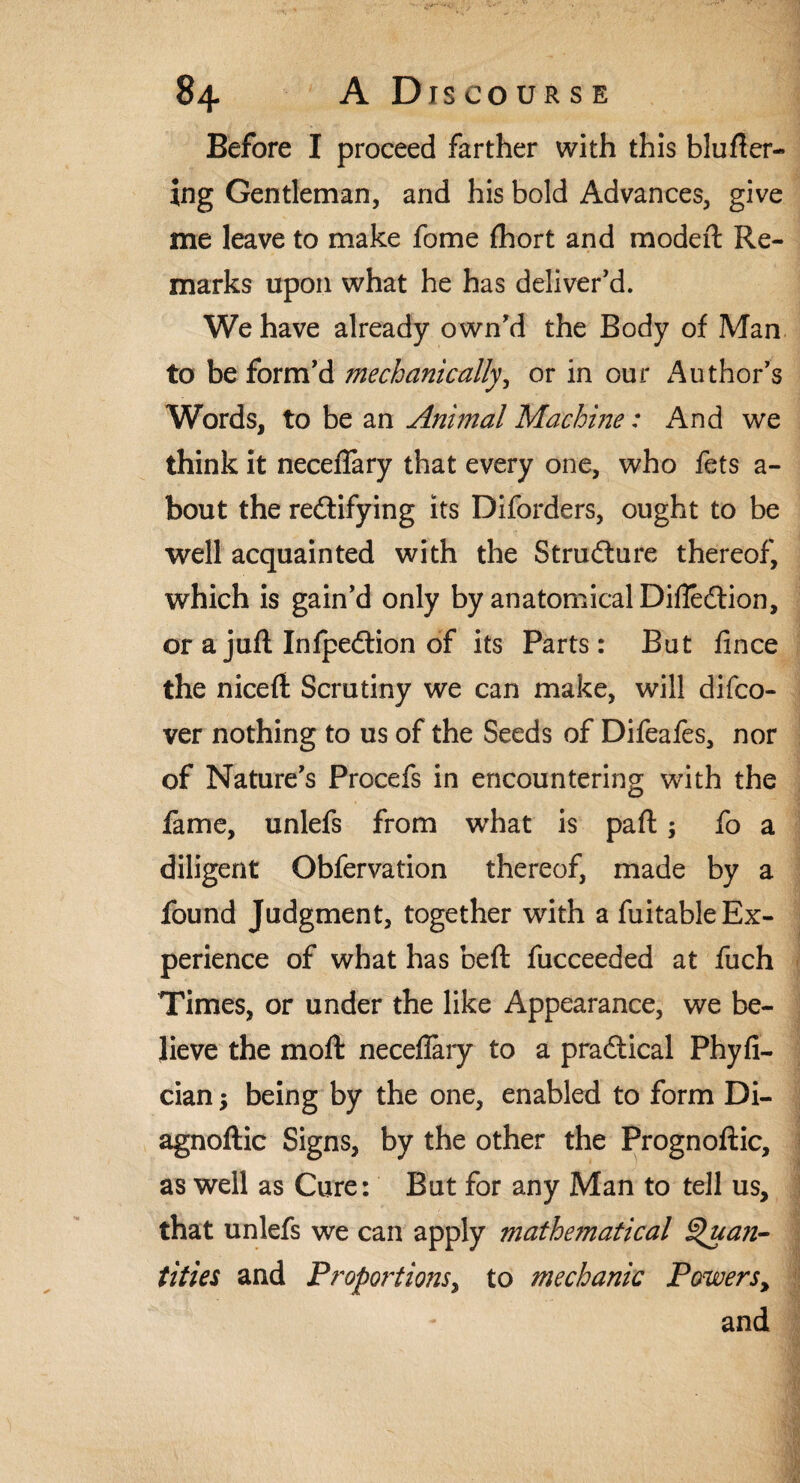 Before I proceed farther with this bluBer¬ ing Gentleman, and his bold Advances, give me leave to make fome fhort and modeft Re¬ marks upon what he has deliver'd. We have already own'd the Body of Man to be form'd mechanically, or in our Author's Words, to be an Animal Machine: And we think it neceflary that every one, who fets a- bout the redlifying its Diforders, ought to be well acquainted with the Strudture thereof, which is gain'd only by anatomical Difledtion, or a jufl Infpedlion of its Parts: But fince the nicelt Scrutiny we can make, will difco- ver nothing to us of the Seeds of Difeales, nor of Nature's Procefs in encountering with the fame, unlefs from what is paft; fo a diligent Obfervation thereof, made by a found Judgment, together with a fuitable Ex¬ perience of what has beft fucceeded at fuch Times, or under the like Appearance, we be¬ lieve the moft neceflary to a pradtical Phyfi- cian; being by the one, enabled to form Di- agnoftic Signs, by the other the Prognoftic, as well as Cure: But for any Man to tell us, that unlefs we can apply mathe7natical Quan¬ tities and Proportions, to mechanic Powers, and