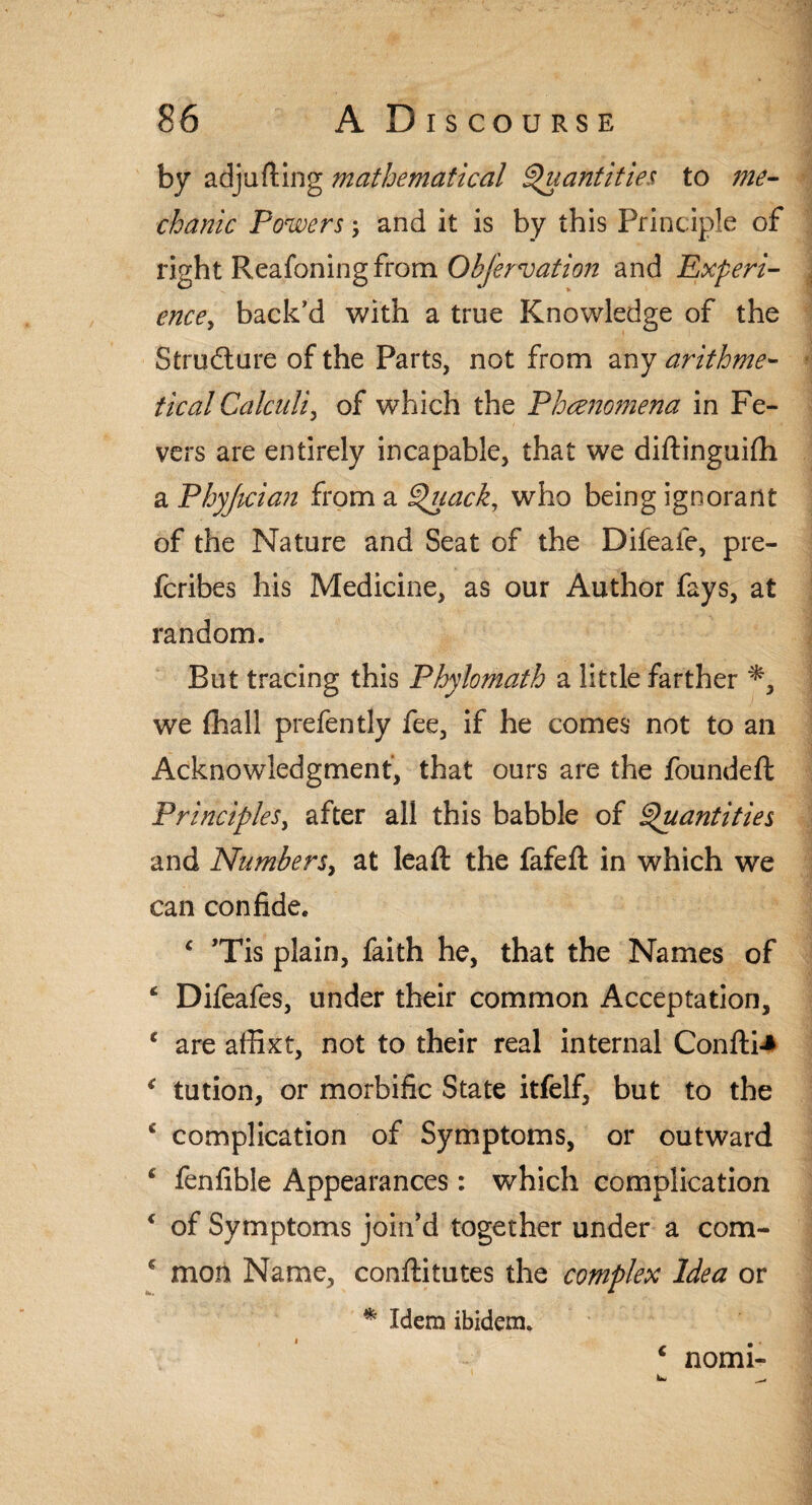 by adjufting mathematical Quantities to me¬ chanic Powers -y and it is by this Principle of right Reafoning from Obfervation and Experi¬ ence, back’d with a true Knowledge of the Structure of the Parts, not from any arithme¬ tical Calculi, of which the Phenomena in Fe¬ vers are entirely incapable, that we diftinguifli a Phyjician from a Quack, who being ignorant of the Nature and Seat of the Difeaie, pre- fcribes his Medicine, as our Author fays, at random. But tracing this Phylomath a little farther *, we (hall prefently fee, if he comes not to an Acknowledgment, that ours are the founded: Principles, after all this babble of Quantities and Numbers, at lead: the fafed: in which we can confide. c ’Tis plain, faith he, that the Names of ‘ Difeafes, under their common Acceptation, c are affixt, not to their real internal Confti-* ( tution, or morbific State itfelf, but to the c complication of Symptoms, or outward * fenfible Appearances: which complication c of Symptoms join’d together under a com- c mon Name, conftitutes the complex Idea or * Idem ibidem. c nomi-