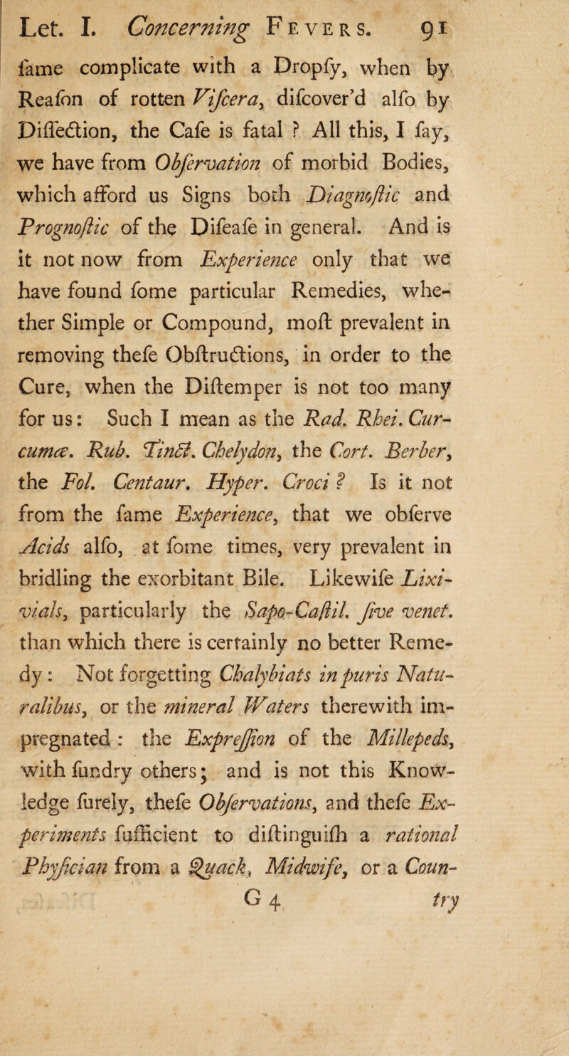 lame complicate with a Dropfy, when by Realbn of rotten Vifcera, difcover’d alfo by Diffedion, the Cafe is fatal ? All this, I fay, we have from Obfervatkn of morbid Bodies, which afford us Signs both Diagnoflic and Prognoftic of the Difeafe in general. And is it not now from Experience only that we have found fome particular Remedies, whe¬ ther Simple or Compound, moft prevalent in removing thefe Obftrudions, in order to the Cure, when the Diftemper is not too many for us: Such I mean as the Rad. Rhei. Cur¬ cuma. Rub. PinB. Chelydon, the Cort. Berber, the Foi. Centaur. Hyper. Croci ? Is it not from the fame Experience, that we obferve Acids alfo, at fome times, very prevalent in bridling the exorbitant Bile. Likewife Lixi- vialsy particularly the Sapo-Ca/lil. five venet. than which there is certainly no better Reme¬ dy : Not forgetting Cbalybiats inpuris Natu- ralibus, or the mineral Waters therewith im¬ pregnated : the Exprejjion of the Millepeds, with fundry others; and is not this Know¬ ledge furely, thefe Objervations, and thefe Ex¬ periments fufficient to diftinguifh a rational Pbyf cian from a Quack, Midwife, or a Conn- G 4 try