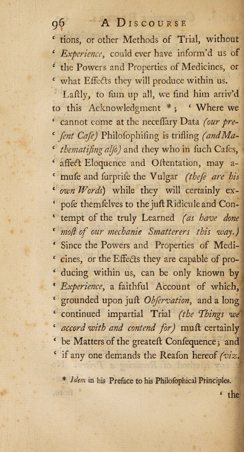 € tions, or other Methods of Trial, without 6 Experience, could ever have inform’d us of c the Powers and Properties of Medicines, or c what Effects they will produce within us. Laftly, to fum up all, we find him arriv’d to this Acknowledgment *; c Where we c cannot come at the neceffary Data (our pre- c fent Cafe) Philofophifing is trifling (andMa- c thematifingalfo) and they who in fuch Cafes, 4 aflfeft Eloquence and Qftentation, may a- c mule and furprife the Vulgar (thefe are his c own Words) while they will certainly ex- c pofe themfelves to the juft Ridicule and Con- c tempt of the truly Learned (as have do?te * moft of our mechanic Smatterers this way.) * Since the Powers and Properties of Medi- * cines, or the Effects they are capable of pro- € ducing within us, can be only known by * Experience, a faithful Account of which,! c grounded upon juft Obfervation, and a long ■ 4 continued impartial Trial (the 'Things we c accord with and contend for) muft certainly - • * H * be Matters of the greateft Confequence; and if any one demands the Reafon hereof (vizM * Idem in his Preface to his Philofophical Principles. 4 the