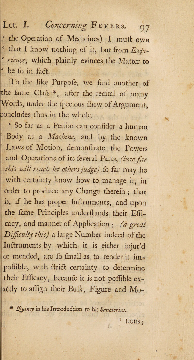 * the Operation of Medicines) I muft own that I know nothing of it, blit from Expe¬ rience, which plainly evinces the Matter to c be fo in faff To the like Purpofe, we find another of the fame Clafs *, after the recital of many Words, under the fpecious fhew of Argument, concludes thus in the whole. c So far as a Perfon can confider a human Body as a Machine, and by the known Laws of Motion, demonftrate the Powers and Operations of its feveral Parts, (how far this will reach let others judge) fo far may he with certainty know how to manage it, in order to produce any Change therein; that is, if he has proper Inftruments, and upon the fame Principles underftands their Effi¬ cacy, and manner of Application ; (a great Difficulty this) a large Number indeed of the Inftruments by which it is either injur’d or mended, are fo frnall as to render it im- poffible, with ftricSt certainty to determine their Efficacy, becaufe it is not poffible ex¬ actly to affign their Bulk, Figure and Mo- * Quincy in his Introduftion to his San florins, c lions $