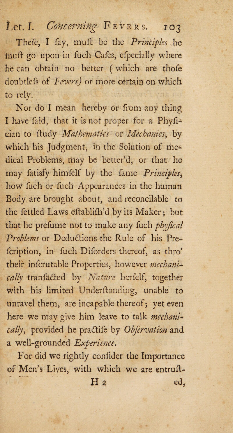 Thefe, I fay, muft be the Principles Jie tiiuft go upon in fuch Cafes, efpecially where he can obtain no better (which are thofe doubtlefs of Fever-s) or more certain on which to rely. ' Nor do I mean hereby dr from any thing I have faid, that it is not proper for a Phyfi- cian to ftudy Mathematics or Mechanics, by which his Judgment, in the Solution of me¬ dical Problems, may be better’d, or that he may fatisfy himfelf by the fame Principle how fuch or fuch Appearances in the human Body are brought about, and reconcilable to the fettled Laws eftabliflfd by its Maker; but that he prefume not to make any fuch phyfical Problems or Deductions the Rule of his Pre- fcription, in fuch Diforders thereof, as thro’ their infcrutable Properties, however inechani- tally tranfadted by Nature herfelf, together with his limited Underftanding, unable to unravel them, are incapable thereof; yet even here we may give him leave to talk mechani¬ cally , provided he pradtife by Obfervation and a well-grounded Experience. For did we rightly confider the Importance of Men's Lives, with which we are entruft- H a ed*