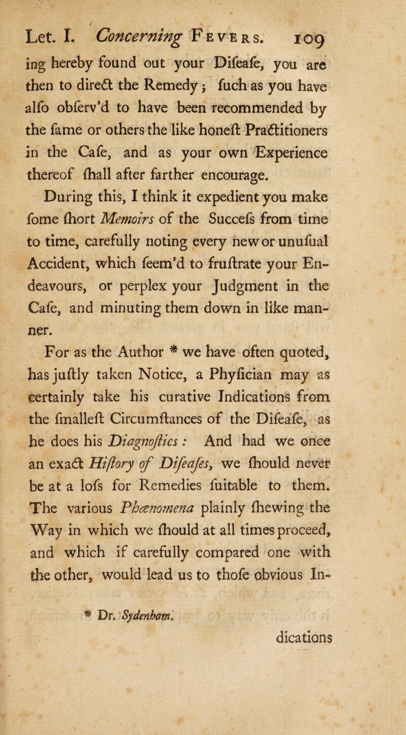 ing hereby found out your Difeafe, you are then to diredt the Remedy •> fuch as you have alfo obferv’d to have been recommended by the fame or others the like honeft Pradtitioners in the Cafe, and as your own Experience thereof {hall after farther encourage. During this, I think it expedient you make fome (hort Memoirs of the Succefs from time to time, carefully noting every neworunufual Accident, which feem’d to fruftrate your En¬ deavours, or perplex your Judgment in the Cafe, and minuting them down in like man¬ ner. For as the Author * we have often quoted, has juftly taken Notice, a Phyfician may as certainly take his curative Indications from the fmalleft Circumftances of the Difeafe, as he does his Diagnojlics : And had we once an exadt Hiflory of Difeajes, we {hould never be at a lofs for Remedies fuitable to them. The various Phenomena plainly {hewing the Way in which we {hould at all times proceed, and which if carefully compared one with the other, would lead us to thofe obvious In-? % Dr. Sydenhaml dications