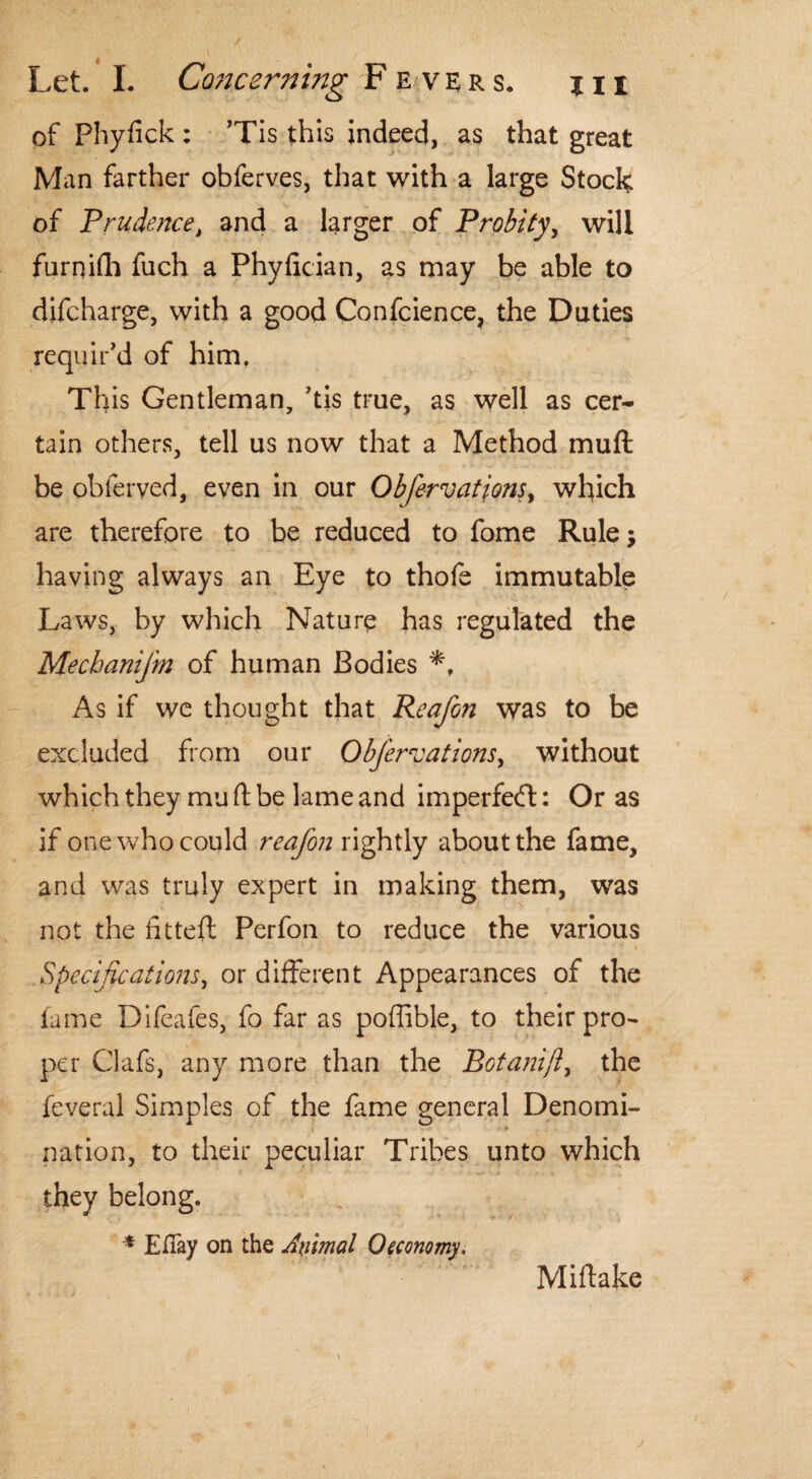 of Phyfick : Tis this indeed, as that great Man farther obferves, that with a large Stock of Prudence, and a larger of Probity, will furnifh fuch a Phylician, as may be able to difcharge, with a good Confcience, the Duties requir'd of him. This Gentleman, 'tis true, as well as cer¬ tain others, tell us now that a Method mull be obferyed, even in our Obfervatjons, which are therefore to be reduced to fome Rule j having always an Eye to thofe immutable Laws, by which Nature has regulated the Mechanifm of human Bodies As if we thought that Reafon was to be excluded from our Obfervations, without which they mu ft be lame and imperfe<ft: Or as if one who could reafon rightly about the fame, and was truly expert in making them, was not the fitted Perfon to reduce the various Specifications, or different Appearances of the lame Difeafes, fo far as poffible, to their pro¬ per Clafs, any more than the Botanifl, the feveral Simples of the fame general Denomi¬ nation, to their peculiar Tribes unto which they belong. * Eifay on the Ayimal 0economy. Miftake