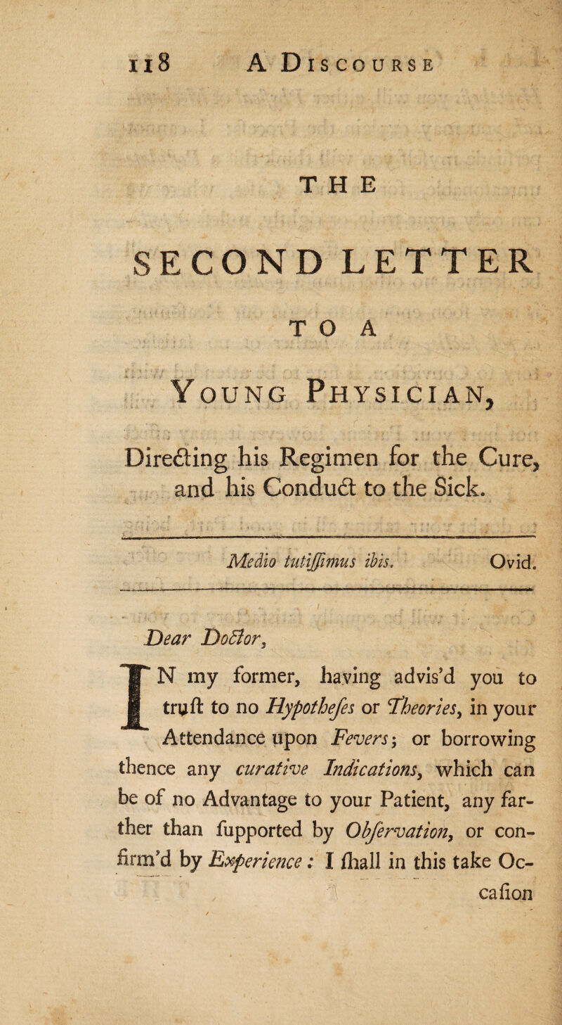 > | - ... - . .• THE SECOND LETTER T O A * J ' ' ' ' “ ■ * < t \ Young Physician, J * ^ > . ‘ ’ *J ' Dire&ing his Regimen for the Cure, and his Conduct to the Sick. —-_-—-—-—-—--- - Medio tutijfimus ibis. Ovid. - -- ■ - .  ■■■ — —- . .1 ■ !■>!' I , / ' ■ • 1; ’■ ■'/* ' - ■ f, ft Dear DoBor, IN my former, having advis’d you to truft to no Hypothefes or ^Theories, in your Attendance upon Fevers; or borrowing thence any curative Indications, which can be of no Advantage to your Patient, any far¬ ther than fupported by Obfervation, or con¬ firm’d by Experience: I /hall in this take Oc- 1 cafion