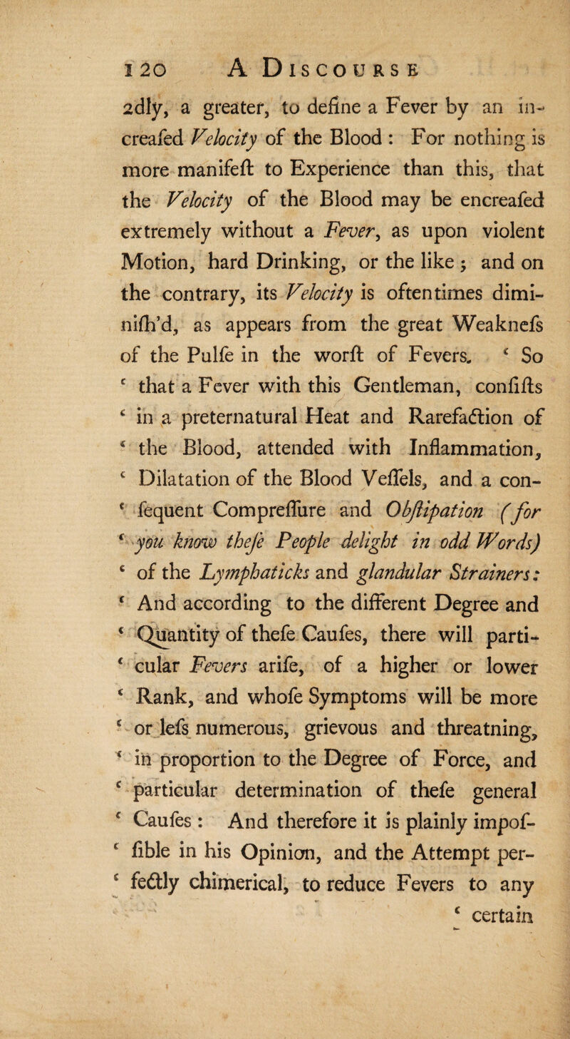 adly, a greater, to define a Fever by an in¬ creased Velocity of the Blood : For nothing is more manifefl: to Experience than this, that the Velocity of the Blood may be encreafed extremely without a Fever, as upon violent Motion, hard Drinking, or the like ; and on the contrary, its Velocity is oftentimes dimi- nifh’d, as appears from the great Weaknefs of the Pulfe in the worft of Fevers. c So c that a Fever with this Gentleman, confifts c in a preternatural Heat and Rarefaction of c the Blood, attended with Inflammation, c Dilatation of the Blood Vefleis, and a con- * fequent Comprefliire and Obftipation (for ‘ you know thefe People delight in odd Words) 6 of the Lymphaticks and glandular Strainers: f And according to the different Degree and * Quantity of thefe Caufes, there will parti- * cular Fevers arife, of a higher or lower c Rank, and whofe Symptoms will be more c or lefs numerous, grievous and threatning, 4 iii proportion to the Degree of Force, and £ particular determination of thefe general f Caufes : And therefore it is plainly impof- f Able in his Opinion, and the Attempt per- J fedtly chimerical, to reduce Fevers to any £ certain K-