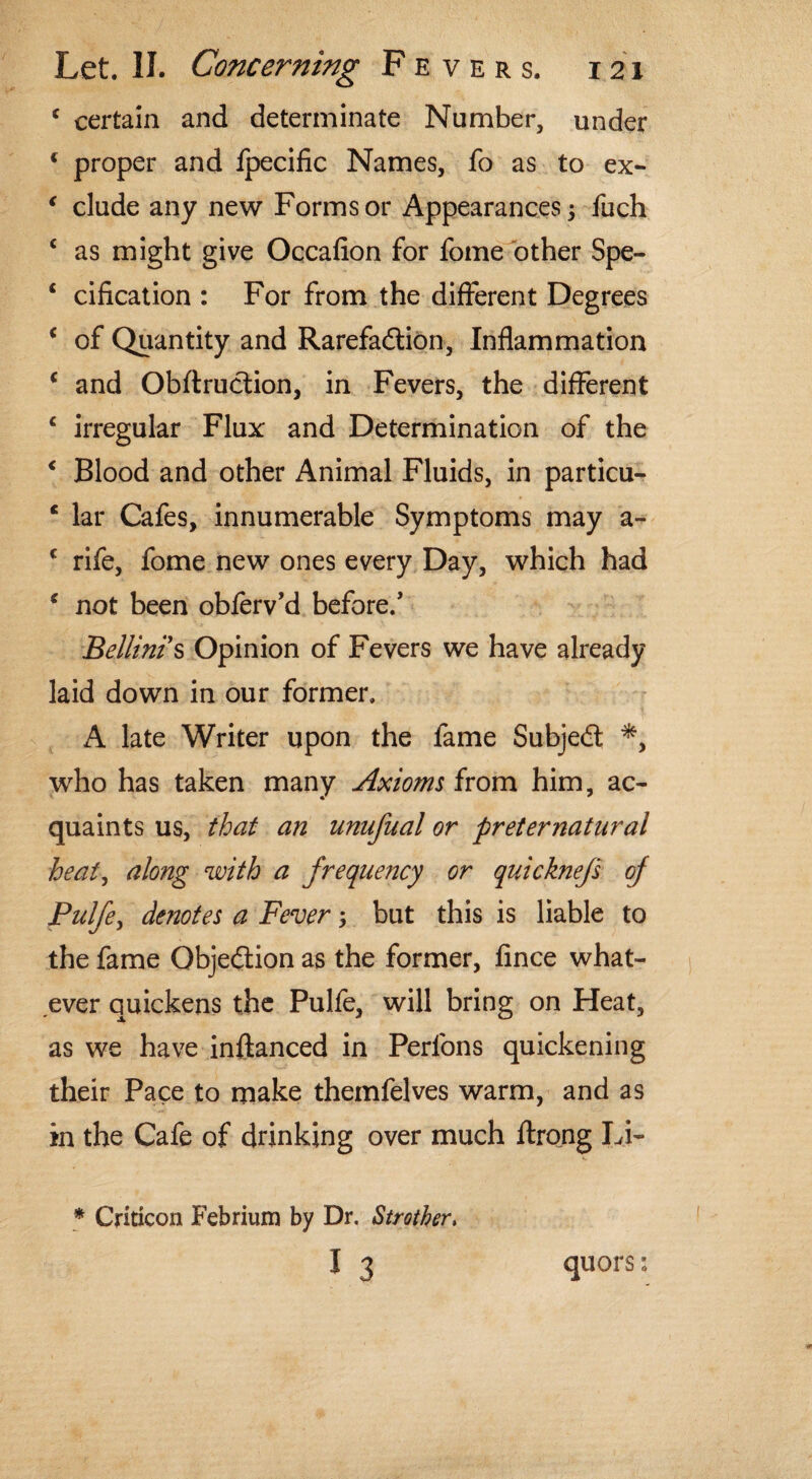 f certain and determinate Number, under ( proper and fpecific Names, fo as to ex- € elude any new Forms or Appearances; fuch c as might give Occafion for fome other Spe- c cification : For from the different Degrees ( of Quantity and Rarefadtion, Inflammation c and Obftrudtion, in Fevers, the different c irregular Flux and Determination of the < Blood and other Animal Fluids, in particu- c lar Cafes, innumerable Symptoms may a- c rife, fome new ones every Day, which had c not been obierv’d before/ Bellinis Opinion of Fevers we have already laid down in our former. A late Writer upon the fame Subjedt *, who has taken many Axioms from him, ac¬ quaints us, that an unufual or preternatural heat, along with a frequency or quicknefs of Pulfe, denotes a Fever 5 but this is liable to the fame Objedlion as the former, fince what¬ ever quickens the Pulfe, will bring on Heat, as we have inftanced in Perfons quickening their Pace to make themfelves warm, and as in the Cafe of drinking over much ftrong Li- * Criticon Febrium by Dr. Strother,