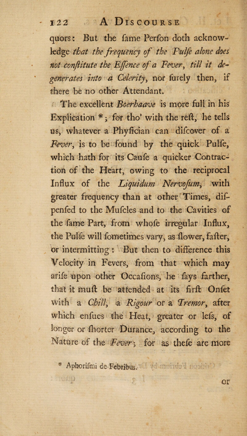 quors: But the fame perfon doth acknow¬ ledge that the frequency of the Pulfe alone does not conjlitute the Effence of a Fever, till it de¬ generates into a Celerity, nor furely then, if there be no other Attendant. The excellent Bcerhaave is more full in his Explication *; for tho* with the reft, he tells us, whatever a Phyfician can difcover of a Fever, is to be found by the quick Pulfe, which hath for its Caufe a quicker Contrac¬ tion of the Heart, owing to the reciprocal Influx of the Liquidum Nervofum> with greater frequency than at other Times, dif- penfed to the Mufcles and to the Cavities of the fame Part, from whofe irregular Influx, the Pulfe will fometimes vary, as flower, fafter, or intermitting : But then to difference this Velocity in Fevers, from that which may arife upon other Occafions, he fays farther, that it muft be attended at its firft Onfet with a Chill, a Rigour or a Tremor, after which enfues the Heat, greater or lefs, of longer or fhorter Durance, according to the Nature of the Fever; for as thefe are more * Aphorifmi de Febribus* « or