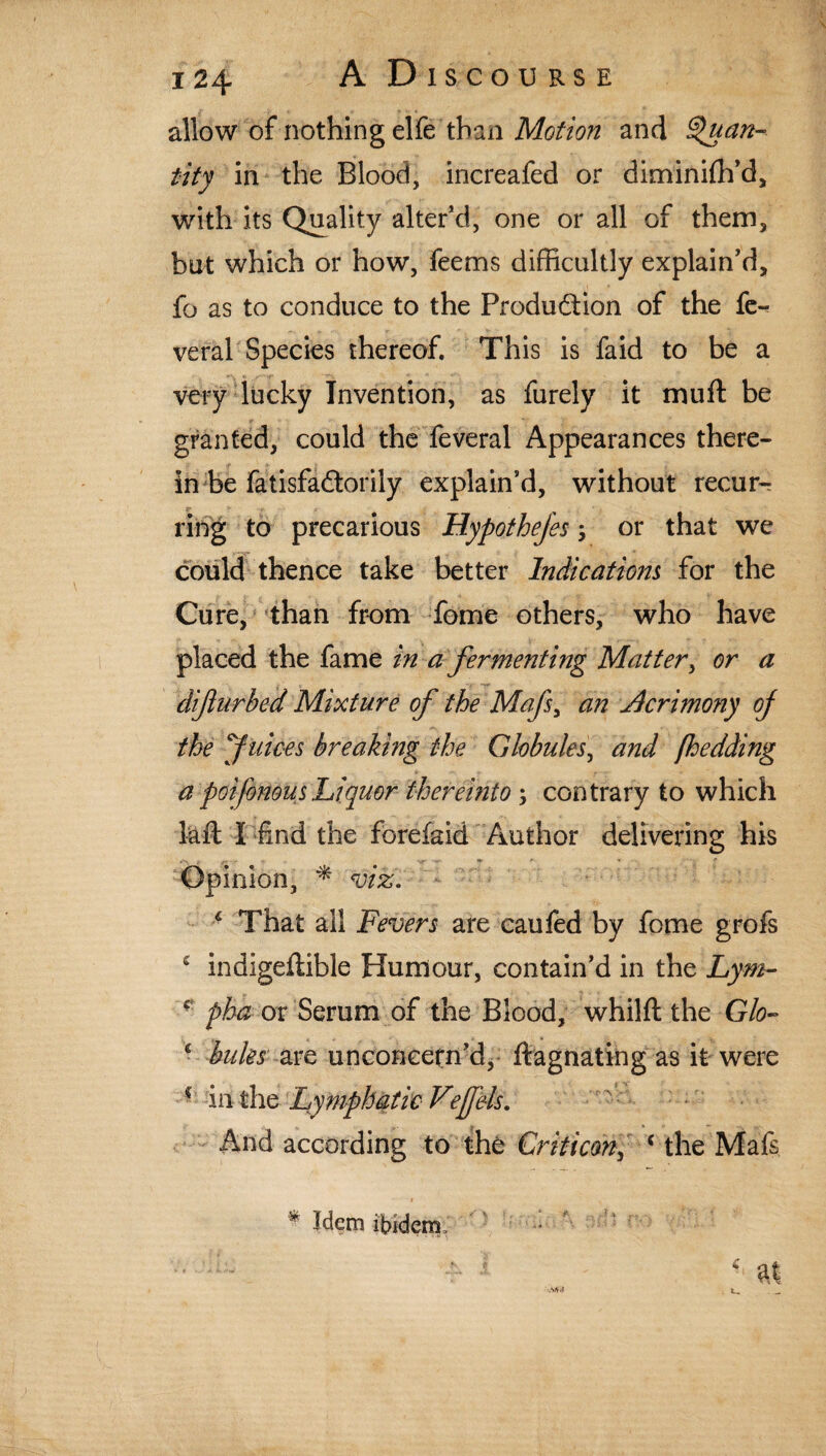 allow of nothing elfe than Motion and Quan¬ tity in the Blood, increafed or diminifh’d, with its Quality alter’d, one or all of them, but which or how, feems difficultly explain’d, fo as to conduce to the Produdion of the fe«< veral Species thereof. This is faid to be a very lucky Invention, as furely it mu ft be granted, could the feveral Appearances there¬ in be fatisfadorily explain’d, without recur¬ ring to precarious Hypothejes; or that we could thence take better Indications for the Cure, than from fome others, who have placed the fame in a fermenting Matter, or a dijlurbed Mixture of the Mafs, an Jhcrimony of the Juices breaking the Globules, and fhedding a poifonous Liquor thereinto; contrary to which laft I find the fbrefaid Author delivering his Opinion, * viz. 4 That all Fevers are caufed by fome grofs c indigeftible Humour, contain’d in the Lym- f pha or Serum of the Blood, whilft the Glo- 1 bules are unconeetn’d, ftagnating as it were ? in the Lymphatic Vefels. And according to the Grit icon, * the Mafs f Wem ibidem . : Mi!