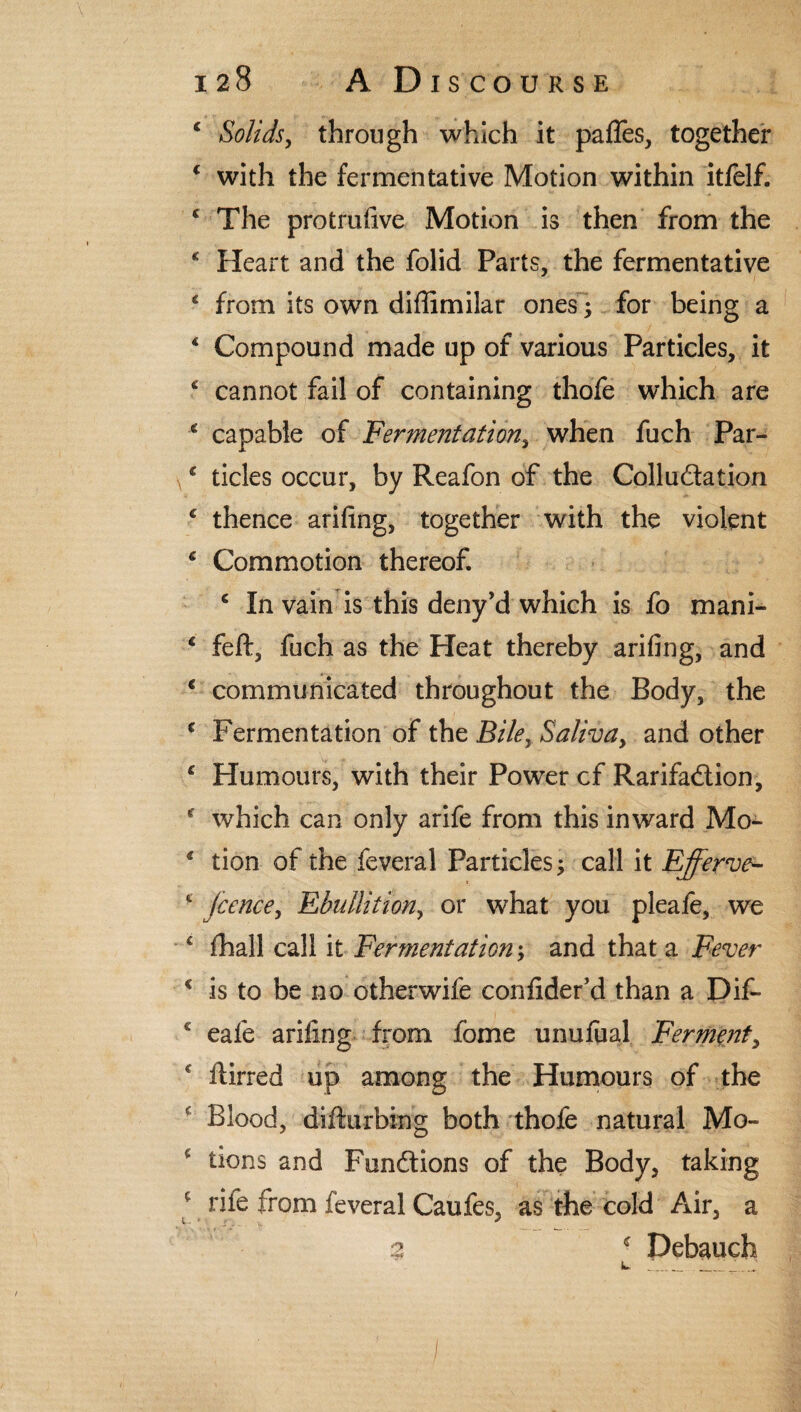 c Solids, through which it pafles, together f with the fermentative Motion within itfelf. c The protrufive Motion is then from the * Heart and the folid Parts, the fermentative * from its own diffimilar ones • for being a 4 Compound made up of various Particles, it c cannot fail of containing thofe which are * capable of Fermentation, when fuch Par- * tides occur, by Reafon of the Collu&ation c thence arifing, together with the violent € Commotion thereof. c In vain is this deny’d which is fo mani- c feft, fuch as the Heat thereby arifing, and € communicated throughout the Body, the c Fermentation of the Biley Saliva, and other ‘ Humours, with their Power cf Rarifadtion, * which can only arife from this inward Mo- * tion of the feveral Particles; call it Efferve- £ fcence, Ebullition, or what you pleafe, we £ fhall call it Fermentation; and that a Fever * is to be no otherwife confider’d than a Dif- c eafe arifing from fome unufual Ferment, * ftirred up among the Humours of the c Blood, difturbing both thofe natural Mo- c Bons and Functions of the Body, taking c rife from feveral Caufes, as the cold Air, a % ■ Debauch I