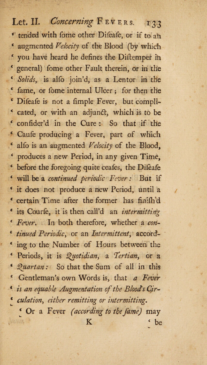 f tended with fome other Difeafe, or if to ah c augmented Velocity of the Blood (by which ‘ you have heard he defines the Diftemper in 4 general) fome other Fault therein, or in the 1 Solids, is alfo join’d, as a Lentor in the * fame, or fome internal Ulcer ; for then the c Difeafe is not a fimple Fever, but compli- 4 cated, or with an adjundt, which is to be 4 confider’d in the Cure : So that if the 4 Caufe producing a Fever, part of which * alfo is an augmented Velocity of the Blood, 4 produces a new Period, in any given Time, 4 before the foregoing quite ceafes, the Difeafe 4 will be a continued periodic Fever: But if 4 it does not produce a new Period, until a c certain Time after the former has finiflfd 4 its Courfe, it is then call’d an intermitting 4 Fever. In both therefore, whether a con- 4 tinned Periodic, or an Intermittent, accord- € ing to the Number of Hours between the 4 Periods, it is i^uotidian, a Tertian, or a * Quartan: So that the Sum of all in this f Gentleman’s own Words is, that a Fever 1 is an equable Augmentation of the Bloods Cir- * culation, either remitting or intermitting. * Or a Fever (according to the fame) may K 4 be