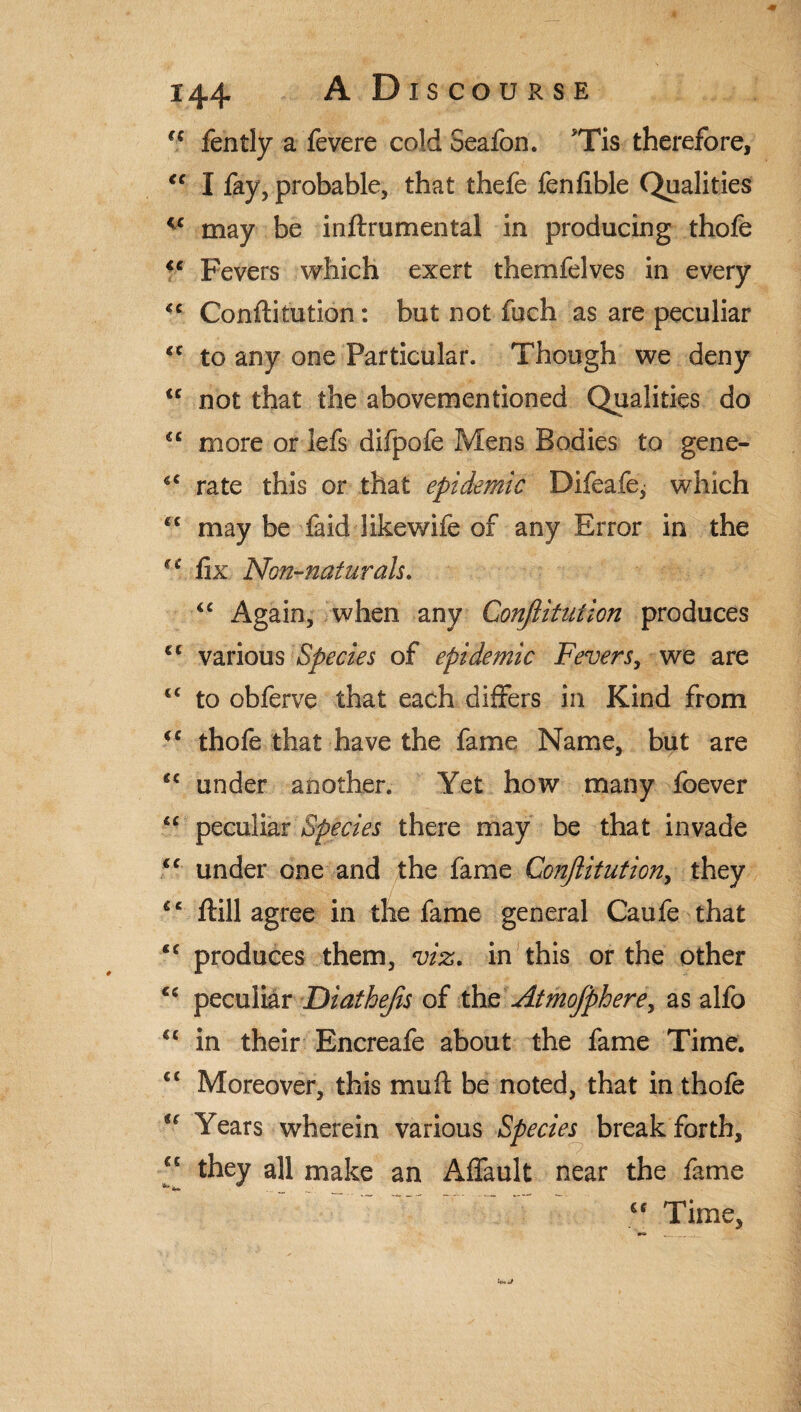 (C fently a fevere cold Seafon. ?Tis therefore, “ I fay, probable, that thefe fenfible Qualities v may be inftrumental in producing thofe “ Fevers which exert themfelves in every <c Conftitution: but not fuch as are peculiar <c to any one Particular. Though we deny u not that the abovementioned Qualities do <c more or lefs difpofe Mens Bodies to gene- iC rate this or that epidemic Difeafe, which cc may be laid likewife of any Error in the fix Non-naturals. <c Again, when any Conjlitution produces €C various Species of epidemic Fevers, we are €< to obferve that each differs in Kind from *c thofe that have the fame Name, but are under another. Yet how many foever lc peculiar Species there may be that invade *c under one and the fame Conjlitution, they €‘ ftill agree in the fame general Caufe that cc produces them, viz. in this or the other €c peculiar Diathejis of the Atmojphere, as alfo u in their Encreafe about the fame Time. €< Moreover, this mull: be noted, that in thofe u Years wherein various Species break forth, “ they all make an Affault near the fame <f Time, __ ;