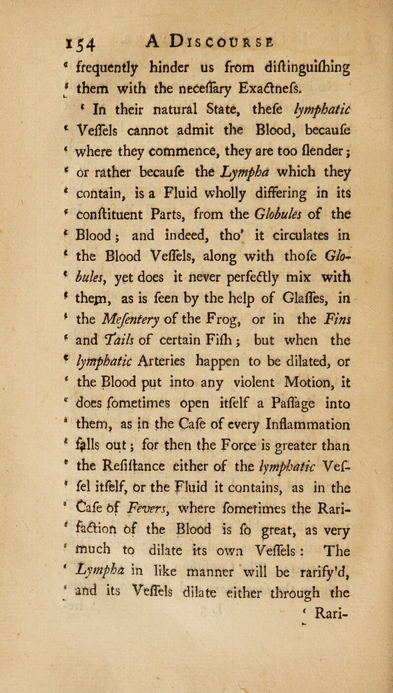 c frequently hinder us from diflinguilhing * them with the neceflary Exadnefs. c In their natural State, thefe lymphatic * Veffels cannot admit the Blood, becaufe c where they commence, they are too (lender; c or rather becaufe the hympha which they * contain, is a Fluid wholly differing in its * Conftituent Parts, from the Globules of the 1 Blood; and indeed, tho* it circulates in 1 the Blood Veffels, along with thofe Glo c bales, yet does it never perfedly mix with * thepi, as is feen by the help of Glaffes, in * the Mejentery of the Frog, or in the Fins * and Fails of certain Fifh; but when the c lymphatic Arteries happen to be dilated, or s the Blood put into any violent Motion, it c does fometimes open itfelf a Paflage into * them, as in the Cafe of every Inflammation 1 $11$ out; for then the Force is greater than * the Refinance either of the lymphatic Vef- * fel itfelf, Or the Fluid it contains, as in the Cafe of Fevers, where fometimes the Rari- * fadion of the Blood is fo great, as very much to dilate its own Veffels: The hympha in like manner will be rarify’d, and its Veffels dilate either through the ‘ Rari-