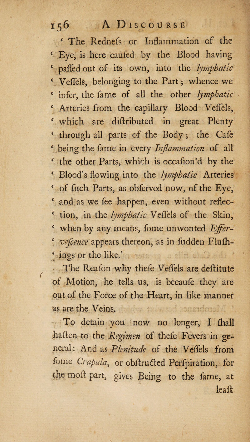 ‘ The Rednefs or Inflammation of the e Eye, is here cauied by the Blood having c paffed out of its own, into the lymphatic c Veffels, belonging to the Part; whence we * infer, the fame of all the other lymphatic c Arteries from the capillary Blood Veffels, c which are diflributed in great Plenty * through all parts of the Body 3 the Cafe ‘ being the fame in every Inflammation of all ‘ the other Parts, which is occafion’d by the * Blood’s flowing into the lymphatic Arteries < of fuch Parts, as obferved now, of the Eye, c and as we fee happen, even without reflec- c tion, in the lymphatic Veffels of the Skin, c when by any means, fome unwonted Pffer- c veflcence appears thereon, as in fudden Flufh- * ings or the like/ The Reafon why thefe Veffels are deftitute of Motion, he tells us, is becaufe they are out of the Force of the Heart, in like manner as are the Veins. To detain you now no longer, I {hall haiten to the Regimen of thefe Fevers in ge¬ neral: And as Plenitude of the Veffels from ibme Crapula, or obftru&ed Perfpiration, for the moll part, gives Being to the fame, at leaft