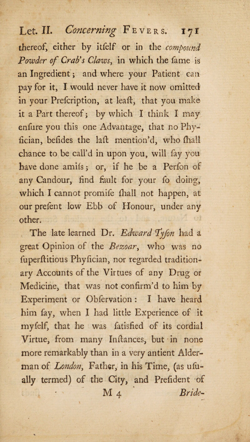 Let, XL Concerning Fever s. i y r thereof, either by itfelf or in the compound Powder of Crab's Claws, in which the fame is an Ingredient; and where your Patient can pay for it, I would never have it now omitted in your Prefcription, at leaf!:, that you make it a Part thereof; by which I think I may enfure you this one Advantage, that no Phy- fician, befides the la ft mention’d, who fhall chance to be call’d in upon you, will fay you have done amifs; or, if he be a Perfon of any Candour, find fault for your fo doing, which I cannot promife fhall not happen, at ourprefent low’ Ebb of Honour, under any other. The late learned Dr. Edward Pyfon had a great Opinion of the Bezoary who was no fuperftitious Phyfician, nor regarded tradition¬ ary Accounts of the Virtues of any Drug or Medicine, that was not confirm’d to him by Experiment or Obfervation : I have heard him fay, when I had little Experience of it myfelf, that he was fatisfied of its cordial Virtue, from many Inftances, but in none more remarkably than in a very antient Aider- man of London, Father, in his Time, (as ufu- ally termed) of the City, and Prefident of