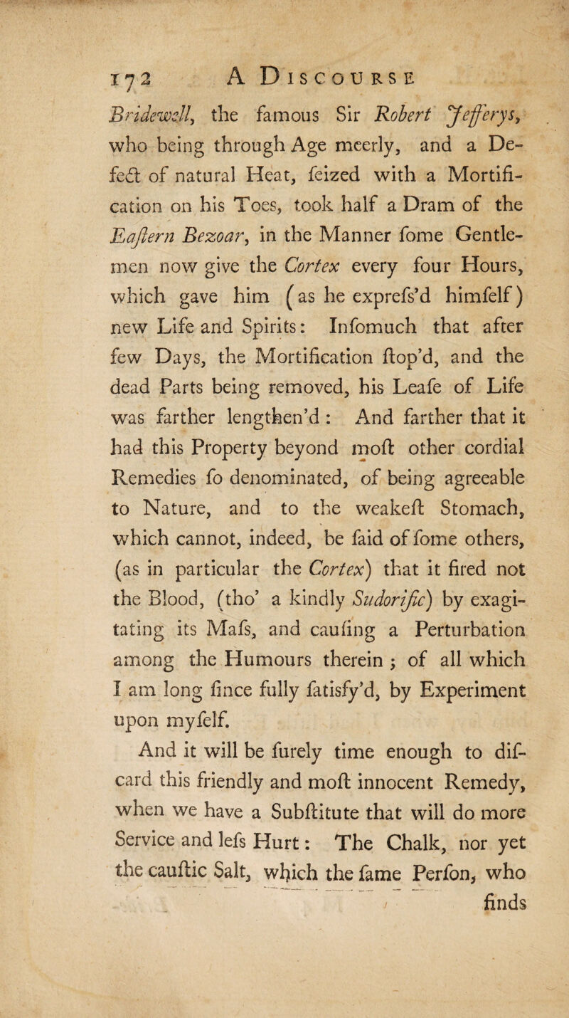 Bridewell, the famous Sir Robert Jfierys, who being through Age meerly, and a De- fed. of natural Heat, feized with a Mortifi¬ cation on his Toes, took half a Dram of the Eajlern Bezoar, in the Manner fome Gentle¬ men now give the Cortex every four Hours, which gave him (as he exprefs’d himfelf) new Life and Spirits: Infomuch that after few Days, the Mortification ftop’d, and the dead Parts being removed, his Leafe of Life was farther lengthen’d : And farther that it had this Property beyond moft other cordial Remedies fo denominated, of being agreeable to Nature, and to the weakeft Stomach, which cannot, indeed, be faid of fome others, (as in particular the Cortex) that it fired not the Blood, (tho’ a kindly Sudorific) by exagi- tating its Mafs, and caufing a Perturbation among the Humours therein ; of all which I am long fince fully fatisfy’d, by Experiment upon myfelf. And it will be furely time enough to dis¬ card this friendly and moft innocent Remedy, when we have a Subftitute that will do more Service and lefs Hurt: The Chalk, nor yet the caufhc Salt, which the fame Perfon, who finds j