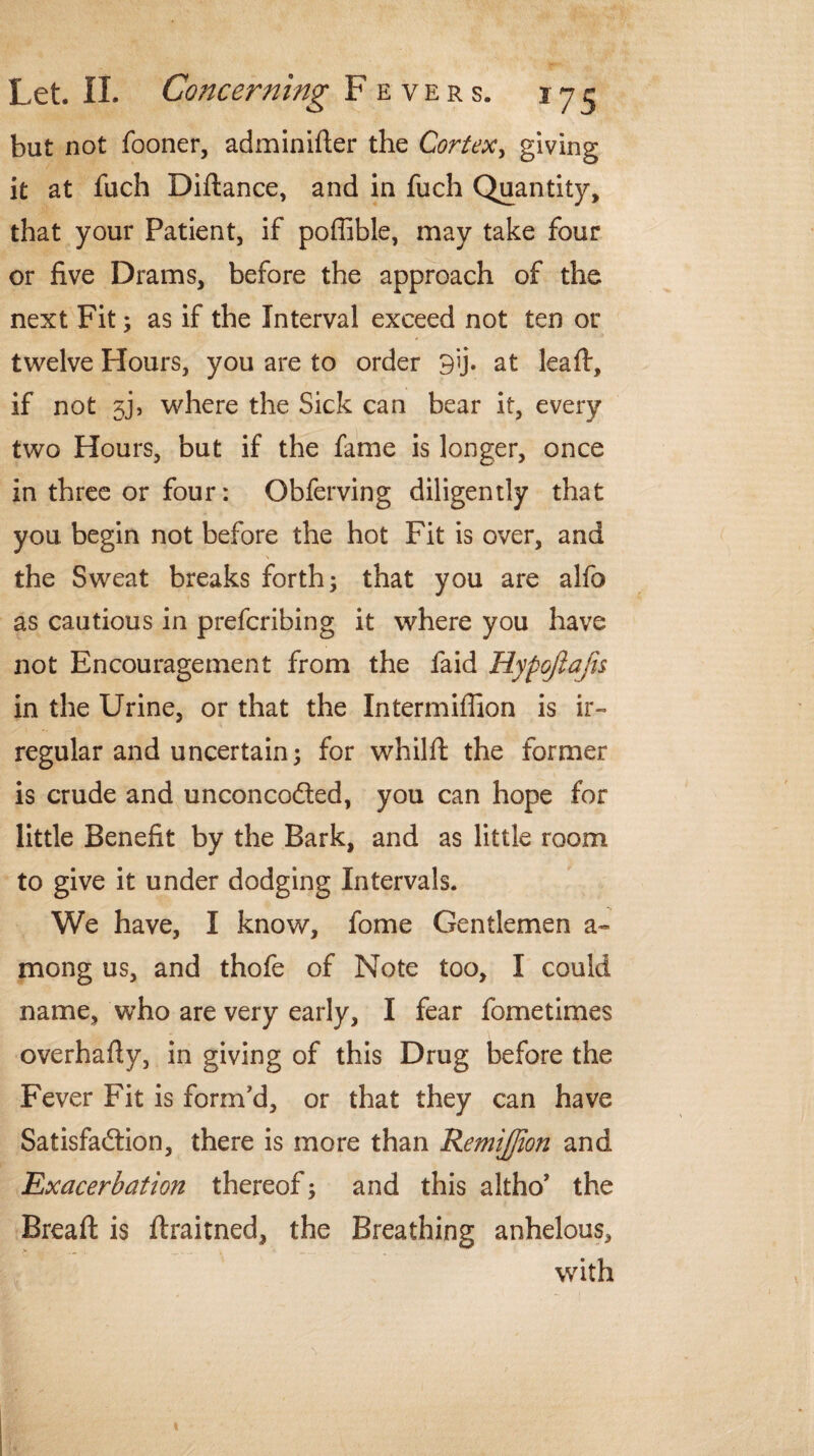 but not fooner, adminifter the Cortex, giving it at fuch Diftance, and in fuch Quantity, that your Patient, if poffible, may take four or five Drams, before the approach of the next Fit; as if the Interval exceed not ten or twelve Hours, you are to order 9ij. at leaf!:, if not 5j, where the Sick can bear it, every two Hours, but if the fame is longer, once in three or four: Obferving diligently that you begin not before the hot Fit is over, and the Sweat breaks forth; that you are alfo as cautious in prefcribing it where you have not Encouragement from the faid Hypojlafis in the Urine, or that the Intermiffion is ir¬ regular and uncertain; for whilft the former is crude and unconcodted, you can hope for little Benefit by the Bark, and as little room to give it under dodging Intervals. We have, I know, fome Gentlemen a~ mong us, and thofe of Note too, I could name, who are very early, I fear fometimes overhafiy, in giving of this Drug before the Fever Fit is form'd, or that they can have Satisfaction, there is more than Remiffion and Exacerbation thereof; and this altho’ the Bread is ftraitned, the Breathing anhelous, with