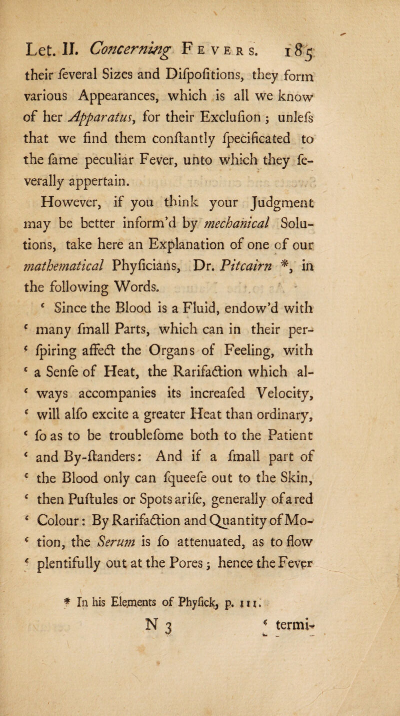 their feveral Sizes and Difpofitions, they form various Appearances, which is all we know of her Apparatus for their Exclufion ; unlefs that we find them Conftantly fpecificated to the fame peculiar Fever, unto which they fe- verally appertain. However, if you think your Judgment may be better inform'd by mechanical Solu¬ tions, take here an Explanation of one cf our mathematical Phyficians, Dr. Pitcairn *, in the following Words. c Since the Blood is a Fluid, endow'd with ■ many fmall Parts, which can in their per- f fpiring affed the Organs of Feeling, with c a Senfe of Heat, the Rarifadion which al- c ways accompanies its increafed Velocity, c will alfo excite a greater Heat than ordinary, c fo as to be troublefome both to the Patient c and By-ftanders: And if a fmall part of € the Blood only can fqueefe out to the Skin, * then Puftules or Spots arife, generally of a red ‘ Colour: By Rarifadion and Quantity of Mo- € tion, the Serum is fo attenuated, as to flow c plentifully out at the Pores 3 hence the Fever f In his Elejnents of Phyfick, p. 111. N 7 c termi* ^ k. _