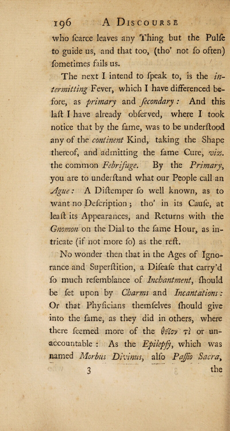 who fcarce leaves any Thing but the Pulfe to guide us, and that too, (tho’ not fo often) fometimes fails us. The next I intend to fpeak to, is the in¬ termitting Fever, which I have differenced be¬ fore, as primary and fecondary : And this laft I have already obferved, where I took notice that by the fame, was to be underftood any of the continent Kind, taking the Shape thereof, and admitting the fame Cure, viz. the common Febrifuge. By the Primary, you are to underftand what our People call an Ague: A Diftemper fo well known, as to want no Defcription; tho’ in its Caufe, at lead: its Appearances, and Returns with the Gnomon on the Dial to the fame Hour, as in¬ tricate (if not more fo) as the reft. No wonder then that in the Ages of Igno¬ rance and Superftition, a Difeafe that carry’d fo much refemblance of Inch ant ment, fhould be fet upon by Charms and Incantations: Or that Phyficians themfelves fhould give into the fame, as they did in others, where there feemed more of the 6sToP rl or un¬ accountable : As the Epiiepfy, which was named Morbus Divinus, alfo PaJJio Sacra, 3 the