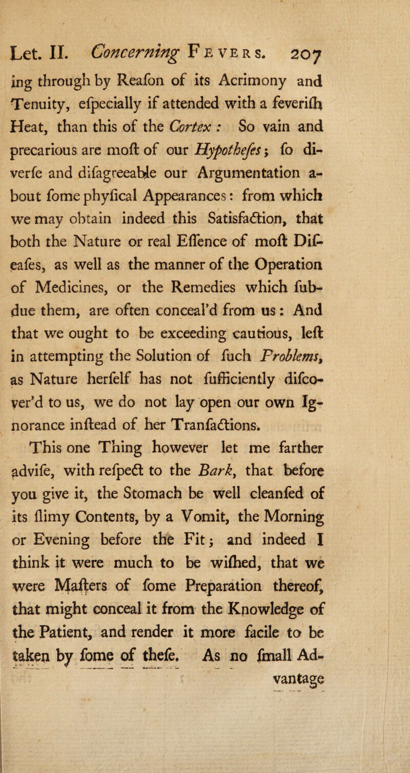 ing through by Reafon of its Acrimony and Tenuity, efpecially if attended with a feverifh Heat, than this of the Cortex : So vain and precarious are moft of our Hypothefes; fo di- verfe and difagreeabje our Argumentation a- bout fomephyfical Appearances: from which we mav obtain indeed this Satisfaction, that both the Nature or real Effence of moft DiC- eafes, as well as the manner of the Operation of Medicines, or the Remedies which fub- due them, are often conceal’d from us: And that we ought to be exceeding cautious, left in attempting the Solution of fuch Problems, as Nature herfelf has not fufficiently difco- yer’d to us, we do not lay open our own Ig¬ norance inftead of her Tranfadtions. This one Thing however let me farther advife, with refpedt to the Bark, that before you give it, the Stomach be well cleanfed of its flimy Contents, by a Vomit, the Morning or Evening before the Fit and indeed I think it were much to be wifhed, that we were Mafters of fome Preparation thereof, that might conceal it from the Knowledge of the Patient, and render it more facile to be taken by fome of thefe. As no fmall Ad¬ vantage