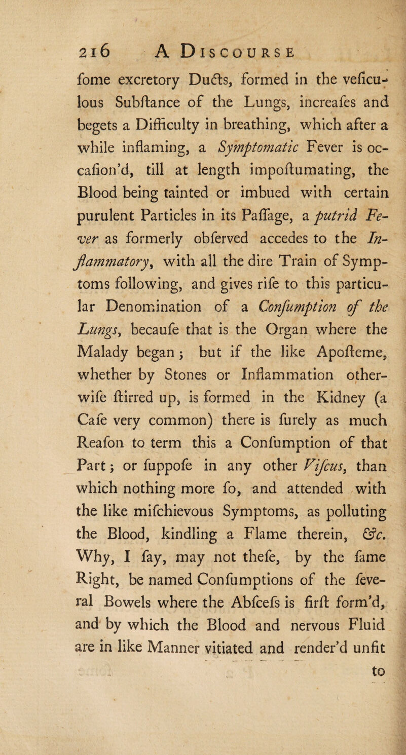 fome excretory Dudts, formed in the veficu- lous Subftance of the Lungs, increafes and begets a Difficulty in breathing, which after a while inflaming, a Symptomatic Fever is oc- cafion’d, till at length impoftumating, the Blood being tainted or imbued with certain purulent Particles in its Paflage, a putrid Fe¬ ver as formerly obferved accedes to the In¬ flammatory, with all the dire Train of Symp¬ toms following, and gives rife to this particu¬ lar Denomination of a Conflumption of the Lungs, becaufe that is the Organ where the Malady began ; but if the like Apofteme, whether by Stones or Inflammation other- wife ftirred up, is formed in the Kidney (a Cafe very common) there is furely as much Reafon to term this a Conlumption of that Part; or fuppofe in any other Viflcus, than which nothing more fo, and attended with the like mifehievous Symptoms, as polluting the Blood, kindling a Flame therein, &c. Why, I fay, may not thefe, by the fame Right, be named Confumptions of the feve- ral Bowels where the Abfcefs is firft form'd, and by which the Blood and nervous Fluid are in like Manner vitiated and render'd unfit to