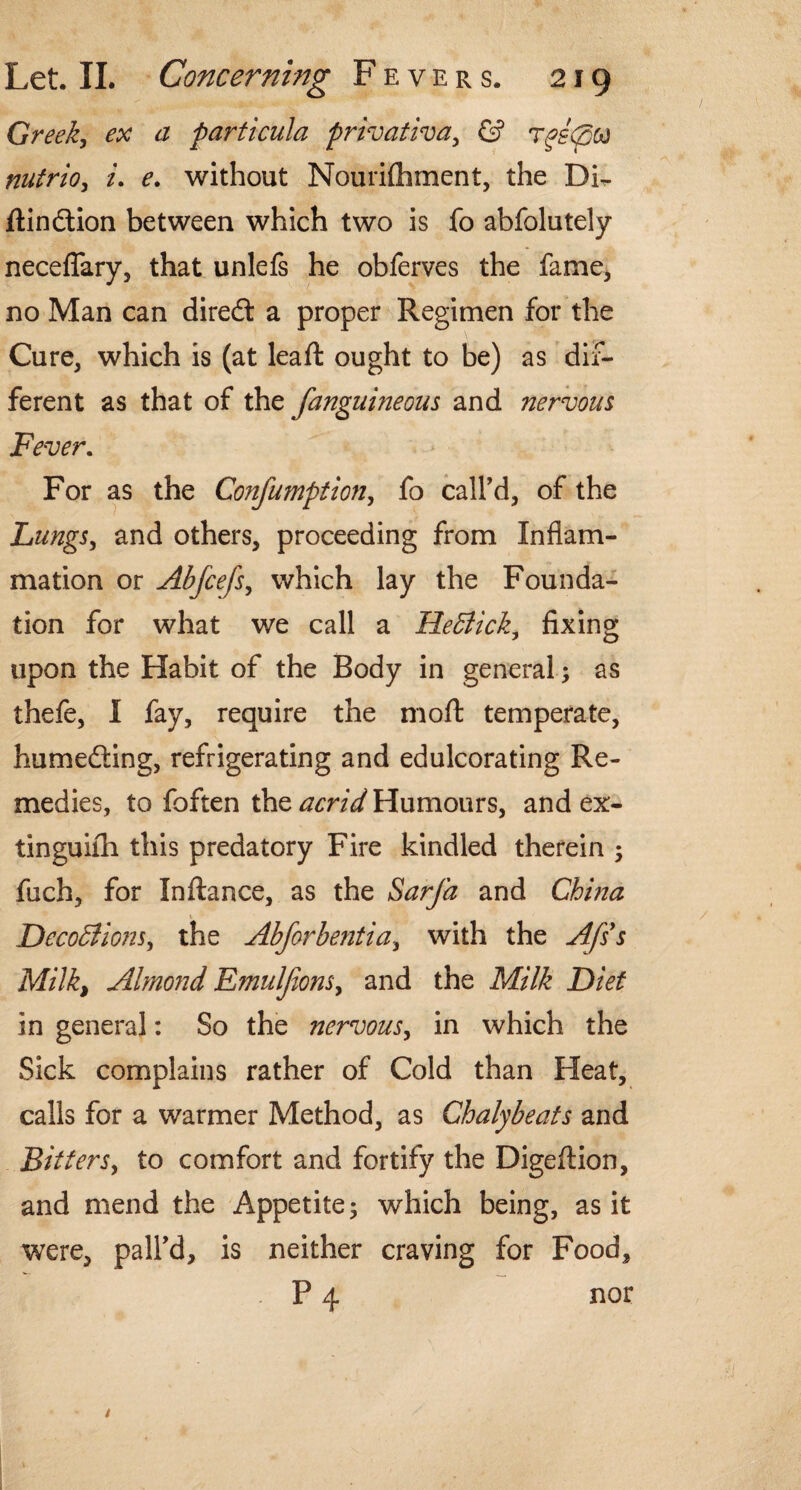 Greek., ex a particula privative, & rgitptt nutrio, i. e. without Nourifliment, the Dir. ftindtion between which two is fo abfolutely neceflary, that unlefs he obferves the fame, no Man can diredl a proper Regimen for the Cure, which is (at leaft ought to be) as dif¬ ferent as that of the fanguineous and nervous Fever. For as the Confumption, fo call'd, of the Lungs, and others, proceeding from Inflam¬ mation or Abfcefs, which lay the Founda¬ tion for what we call a HeEtick, fixing upon the Habit of the Body in general; as thefe, I fay, require the molt temperate, humedling, refrigerating and edulcorating Re¬ medies, to foften the acrid Humours, and ex- tinguiih this predatory Fire kindled therein ; fuch, for In fiance, as the Sarfa and China DecoBiom, the Abforbentia, with the Afss Milk, Almond Emuljions, and the Milk Diet in general: So the nervous, in which the Sick complains rather of Cold than Heat, calls for a warmer Method, as Chalybeats and Bitters, to comfort and fortify the Digefiion, and mend the Appetite; which being, as it were, pall’d, is neither craving for Food, P 4 nor