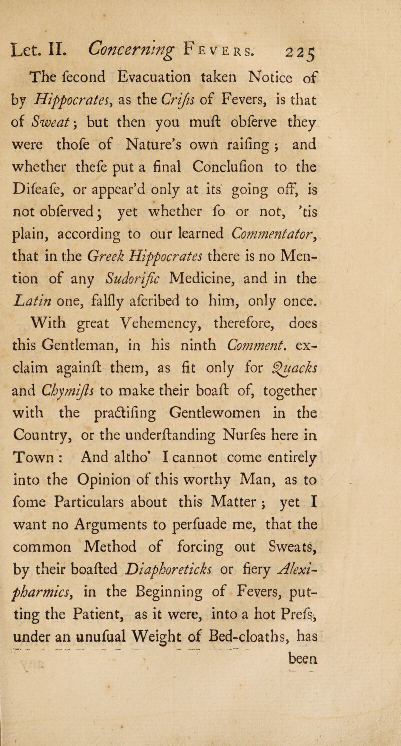 The fecond Evacuation taken Notice of by Hippocrates, as the Crijis of Fevers, is that of Sweat; but then you muft obferve they were thofe of Nature's own railing ; and whether thefe put a final Conclufion to the Difeafe, or appear'd only at its going off, is not obferved; yet whether fo or not, 'tis plain, according to our learned Commentator, that in the Greek Hippocrates there is no Men¬ tion of any Sudorific Medicine, and in the Latin one, falfly afcribed to him, only once. With great Vehemency, therefore, does this Gentleman, in his ninth Coimnent. ex¬ claim againft them, as fit only for Quacks and Chymfis to make their boaft of, together with the pradtifing Gentlewomen in the Country, or the underftanding Nurfes here in Town : And altho’ I cannot come entirelv J into the Opinion of this worthy Man, as to fome Particulars about this Matter ; yet I want no Arguments to perfuade me, that the common Method of forcing out Sweats, by their boafted Diaphoreticks or fiery Alexi- pharmics, in the Beginning of Fevers, put¬ ting the Patient, as it were, into a hot Prefs, under an unufual Weight of Bed-cloaths, has been