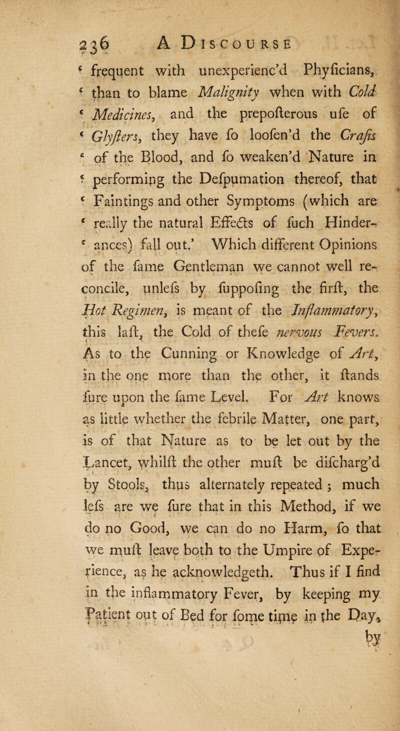 * frequent with unexperienced Phyficians, * than to blame Malignity when with Cold c Medicines, and the prepoderous ufe of € Glyjiers, they have fo loofen’d the Crafts e of the Blood, and fo weaken’d Nature in ? performing the Defpumation thereof, that c Fain tings and other Symptoms (which are c really the natural Effe&s of fuch Hinder- c ances) fall out.’ Which different Opinions of the fame Gentleman we cannot well re¬ concile, pnlefs by fuppofing the fird, the Hot Regimen, is meant of the Inflammatory, this lad the Cold of thefe nervous Fevers. i 4 As to the Cunning or Knowledge of Arty in the one more than the other, it ftands fore upon the fame LeveL For Art knows as little whether the febrile Matter, one part, is of that Nature as to be let out by the Lancet, whild the other mud be difcharg’d by Stools, thps alternately repeated 5 much lefs are we fure that in this Method, if we do no Good, we can do no Harm, fo that we mud leave both to the Umpire of Expe¬ rience, as he acknowledgeth. Thus if I find in the inflammatory Fever, by keeping my Patient opt of Bed for fome tipae in the Day* by