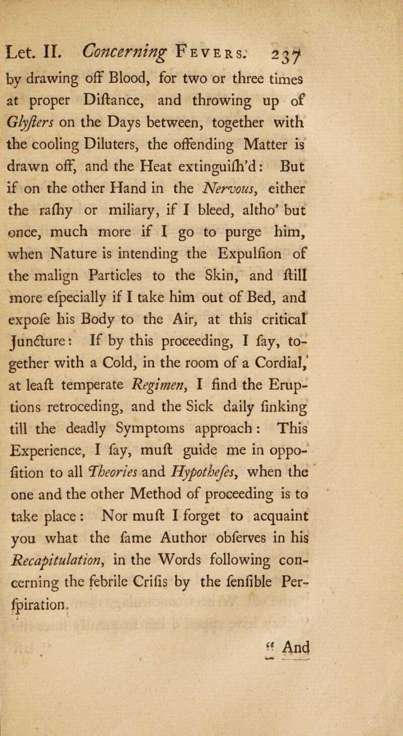 by drawing off Blood, for two or three times at proper Diftance, and throwing up of Glyfters on the Days between, together with the cooling Diluters, the offending Matter is drawn off, and the Heat extinguiftfd: But if on the other Hand in the Nervous, either the rafliy or miliary, if I bleed, altho’ but once, much more if I go to purge him, when Nature is intending the Expulfion of the malign Particles to the Skin, and ftill more efpecially if I take him out of Bed, and expofe his Body to the Air, at this critical juncture: If by this proceeding, I fay, to¬ gether with a Cold, in the room of a Cordial,' at leaft temperate Regimen, I find the Erup¬ tions retroceding, and the Sick daily finking till the deadly Symptoms approach: This Experience, I fay, muff guide me in oppo- fition to all ’Theories and Hypothefes, when the one and the other Method of proceeding is to take place : Nor muff I forget to acquaint you what the fame Author obferves in his Recapitulation, in the Words following con¬ cerning the febrile Crifis by the fenfible Per- fpirationo > & « And , . \ *' *