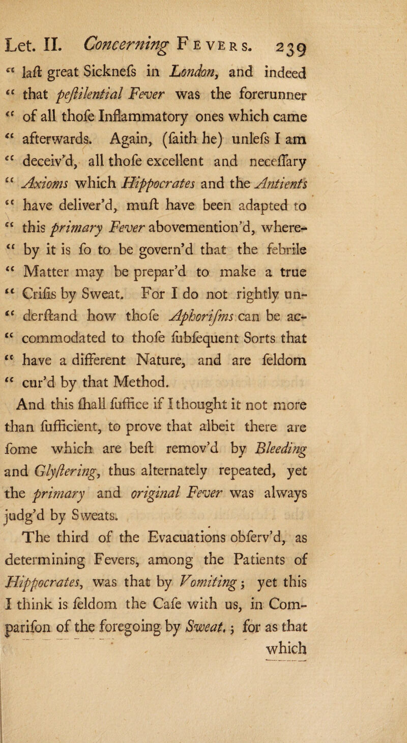 cc laft great Sicknefs in London, and indeed <c that pejiilential Fever was the forerunner <c of all thofe Inflammatory ones which came <c afterwards. Again, (faith he) unlefs I am €C deceiv'd, all thofe excellent and neceflary “ Axioms which Hippocrates and the Antients <c have deliver’d, muft have been adapted to si this primary Fever abovemention’d, where- cc by it is fo to be govern’d that the febrile “ Matter may be prepar’d to make a true tc Crifis by Sweat. For I do not rightly un- iC derftand how thofe Aphorifms can be ac- <c commodated to thofe fubfequent Sorts that “ have a different Nature, and are feldom <c cur’d by that Method. And this fhall fuffice if I thought it not more than fufficient, to prove that albeit there are fome which are beft remov’d by Bleeding and Glytiering, thus alternately repeated, yet the primary and original Fever was always judg’d by Sweats. ♦ The third of the Evacuations obferv’d, as determining Fevers, among the Patients of Hippocrates, was that by Vomiting; yet this I think is feldom the Cafe with us, in Com- parifon of the foregoing by Sweat,; for as that which