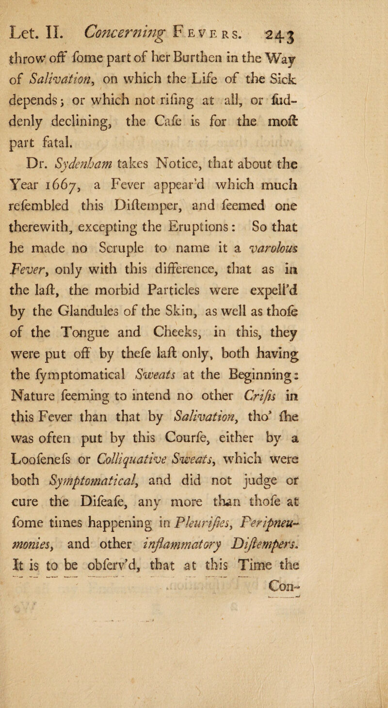 throw off fome part of her Burthen in the Way of Salivation, on which the Life of the Sick depends 5 or which not riling at all, or fiid- denly declining, the Cafe is for the moft part fatal. Dr. Sydenham takes Notice, that about the Year 1667, a Fever appear’d which much refembled this Diftemper, and feemed one therewith, excepting the Eruptions: So that he made no Scruple to name it a varolom Fever, only with this difference, that as in the laft, the morbid Particles were expell’d by the Glandules of the Skin, as well as thofe of the Tongue and Cheeks, in this, they were put off by thefe laft only, both having the fymptomatical Sweats at the Beginning: Nature feeming to intend no other Crifis in this Fever than that by Salivation, tho* {he was often put by this Courfe, either by a Loofenefs or Colliquative Sweats, which were both Symptomatica/, and did not judge or cure the Difeafe, anv more than thofe at fome times happening in Pleurijies, Peripneu¬ monia, and other inflammatory Dijlempers. It is to be obferv’d, that at this Time the Con-