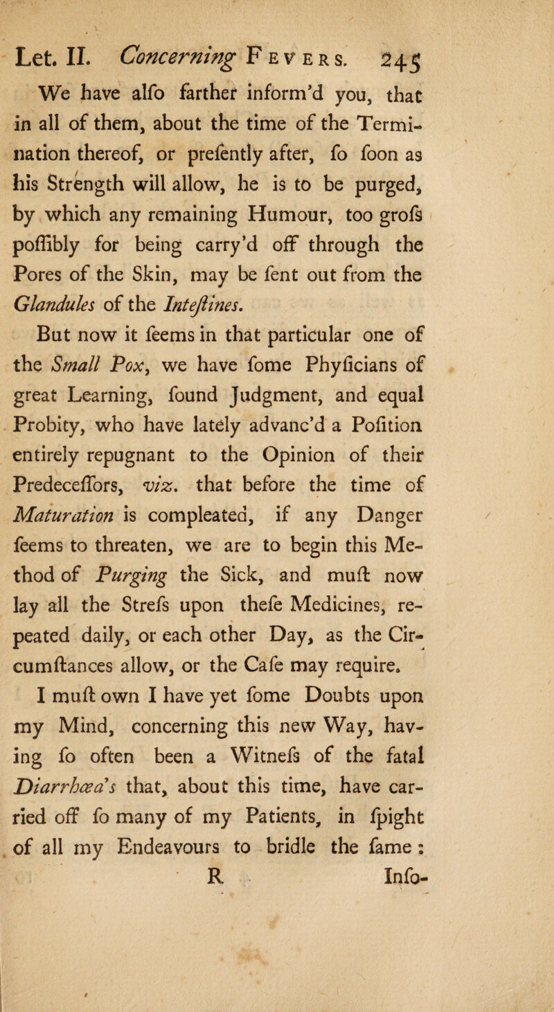 We have alfo farther inform’d you, that in all of them, about the time of the Termi¬ nation thereof, or prefently after, fo foon as his Strength will allow, he is to be purged, by which any remaining Humour, too grofs poffibly for being carry’d off through the Pores of the Skin, may be fent out from the Glandules of the Intejlines. But now it feems in that particular one of the Small Pox, we have fome Phyficians of great Learning, found Judgment, and equal Probity, who have lately advanc’d a Pofition entirely repugnant to the Opinion of their Predeceffors, viz. that before the time of Maturation is compleated, if any Danger feems to threaten, we are to begin this Me¬ thod of Purging the Sick, and mu ft now lay all the Strefs upon thefe Medicines, re¬ peated daily, or each other Day, as the Cir- cumftances allow, or the Cafe may require* I muft own I have yet fome Doubts upon my Mind, concerning this new Way, hav¬ ing fo often been a Witnefs of the fatal Diarrhoea's that, about this time, have car¬ ried off fo many of my Patients, in fpight of all my Endeavours to bridle the fame: R Info-