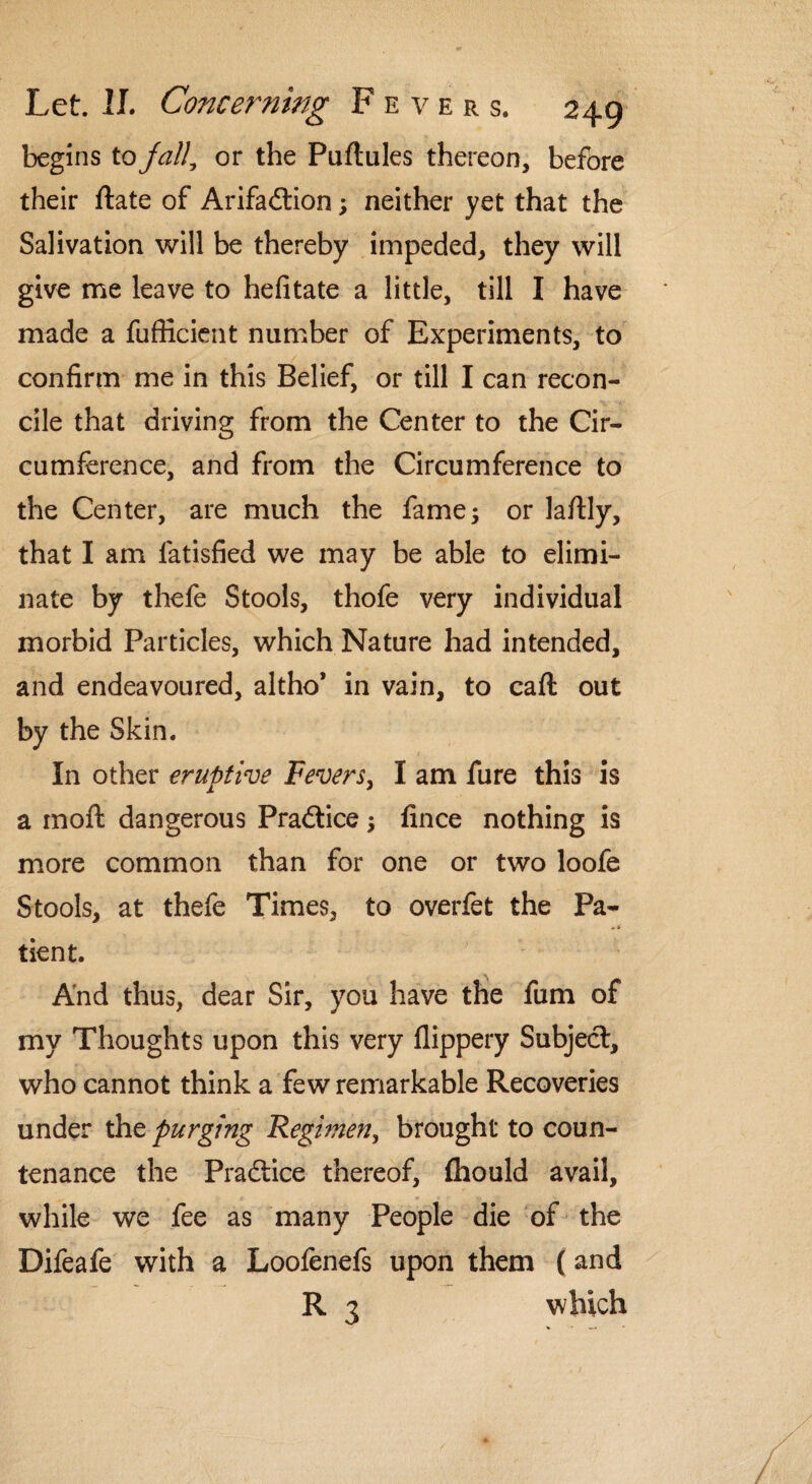 begins to jail, or the Puftules thereon, before their ftate of Arifa&ion; neither yet that the Salivation will be thereby impeded, they will give me leave to hefitate a little, till I have made a fufiicient number of Experiments, to confirm me in this Belief, or till I can recon¬ cile that driving from the Center to the Cir¬ cumference, and from the Circumference to the Center, are much the fame; or laftly, that I am fatisfied we may be able to elimi¬ nate by thefe Stools, thofe very individual morbid Particles, which Nature had intended, and endeavoured, altho* in vain, to call out by the Skin. In other eruptive Fevers, I am fure this is a moft dangerous Practice; fince nothing is more common than for one or two loofe Stools, at thefe Times, to overfet the Pa- * * tient. And thus, dear Sir, you have the fum of my Thoughts upon this very flippery Subject, who cannot think a few remarkable Recoveries under the purging Regimen, brought to coun¬ tenance the Practice thereof, (faould avail, while we fee as many People die of the Difeafe with a Loofenefs upon them (and R 3 which