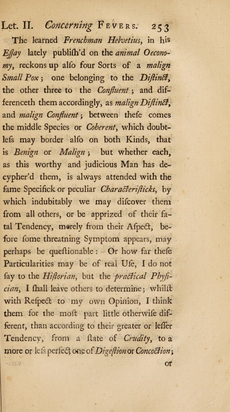 The learned Frenchman Helvetius, in his EJJay lately publifh’d on the animal 0econo¬ my, reckons up alfo four Sorts of a malign Small Pox ; one belonging to the DiflinSt, the other three to the Confluejit; and dif- ferenceth them accordingly, as malign DiflinB, and malign Confluent \ between thefe comes the middle Species or Coherent, which doubt- lefs may border alfo on both Kinds, that is Benign or Malign; but whether each, as this worthy and judicious Man has de- cypher’d them, is always attended with the fame Specifick or peculiar Characierijiicks, by which indubitably we may difcover them from all others, or be apprized of their fa¬ tal Tendency, merely from their Afped, be¬ fore fome threatning Symptom appears, may perhaps be queftionable : Or how far thefe Particularities may be of real Ufe, I do not fay to the Hiflorian, but the practical Phyfl- cian, I (hall leave others to determine; whilffc with Refpect to my own Opinion, I think them for the inoft part little otherwife dif¬ ferent, than according to their greater or lefler Tendency, from a Rate of Crudity, to a more or lefs perfed one of Dige/lion or Concoction; / of