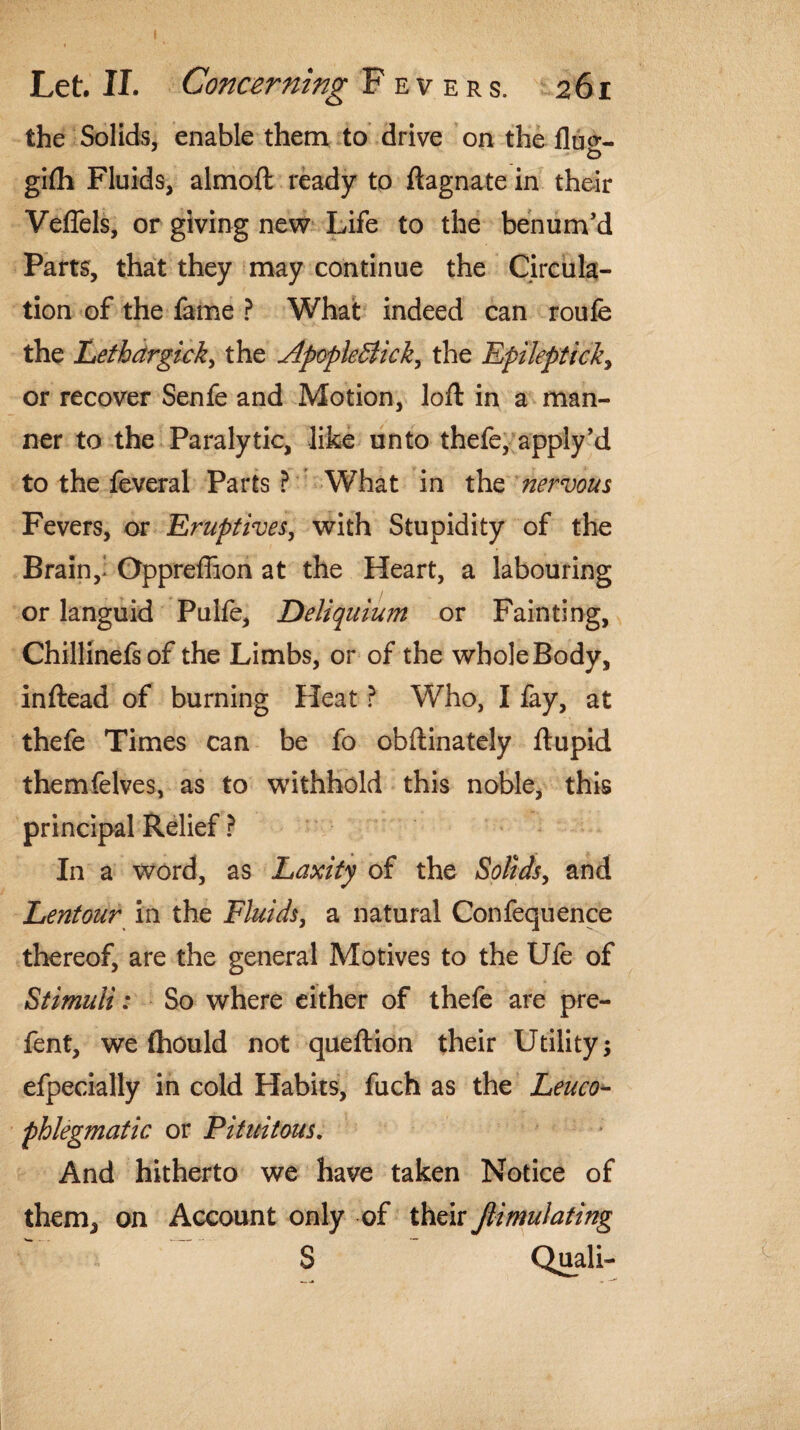 the Solids, enable them to drive on the fluo-- gifli Fluids, almoft ready to ftagnate in their Veflels, or giving new Life to the benum’d Parts, that they may continue the Circula¬ tion of the fame ? What indeed can roufe the Lethdrgick, the Apople&ick^ the Epileptick, or recover Senfe and Motion, loft in a man¬ ner to the Paralytic, like unto thefe, apply’d to the feveral Parts ? What in the nervous Fevers, or Eruptives, with Stupidity of the Brain,> Oppreffion at the Heart, a labouring or languid Pulfe, Deliquium or Fainting, Chillinefsof the Limbs, or of the whole Body, inftead of burning Heat ? Who, I fay, at thefe Times can be fo obftinately ftupid themfelves, as to withhold this noble, this principal Relief ? In a word, as Laxity of the Solids, and Lentour in the Fluids, a natural Confequence thereof, are the general Motives to the Ule of Stimuli; So where either of thefe are pre- fent, we fhould not queftion their Utility; efpecially in cold Habits, fuch as the Leuco- phlegmatic or Pituitous. And hitherto we have taken Notice of them, on Account only of their jlimutating S Quali-